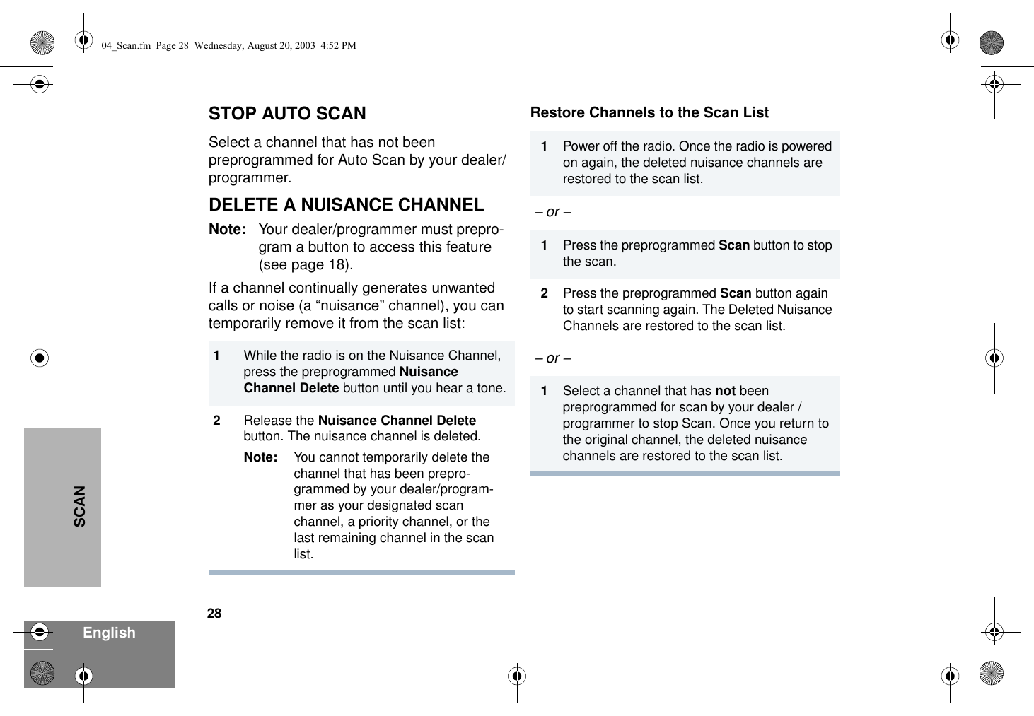 28EnglishSCANSTOP AUTO SCAN Select a channel that has not been preprogrammed for Auto Scan by your dealer/programmer.DELETE A NUISANCE CHANNELNote: Your dealer/programmer must prepro-gram a button to access this feature (see page 18).If a channel continually generates unwanted calls or noise (a “nuisance” channel), you can temporarily remove it from the scan list:Restore Channels to the Scan List1While the radio is on the Nuisance Channel, press the preprogrammed Nuisance Channel Delete button until you hear a tone.2Release the Nuisance Channel Delete button. The nuisance channel is deleted.Note: You cannot temporarily delete the channel that has been prepro-grammed by your dealer/program-mer as your designated scan channel, a priority channel, or the last remaining channel in the scan list.1Power off the radio. Once the radio is powered on again, the deleted nuisance channels are restored to the scan list.– or – 1Press the preprogrammed Scan button to stop the scan.2Press the preprogrammed Scan button again to start scanning again. The Deleted Nuisance Channels are restored to the scan list.– or – 1Select a channel that has not been preprogrammed for scan by your dealer /programmer to stop Scan. Once you return to the original channel, the deleted nuisance channels are restored to the scan list.04_Scan.fm  Page 28  Wednesday, August 20, 2003  4:52 PM