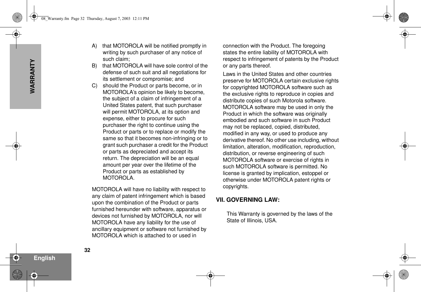 32EnglishWARRANTYA) that MOTOROLA will be notified promptly in writing by such purchaser of any notice of such claim;B) that MOTOROLA will have sole control of the defense of such suit and all negotiations for its settlement or compromise; andC) should the Product or parts become, or in MOTOROLA’s opinion be likely to become, the subject of a claim of infringement of a United States patent, that such purchaser will permit MOTOROLA, at its option and expense, either to procure for such purchaser the right to continue using the Product or parts or to replace or modify the same so that it becomes non-infringing or to grant such purchaser a credit for the Product or parts as depreciated and accept its return. The depreciation will be an equal amount per year over the lifetime of the Product or parts as established by MOTOROLA.MOTOROLA will have no liability with respect to any claim of patent infringement which is based upon the combination of the Product or parts furnished hereunder with software, apparatus or devices not furnished by MOTOROLA, nor will MOTOROLA have any liability for the use of ancillary equipment or software not furnished by MOTOROLA which is attached to or used in connection with the Product. The foregoing states the entire liability of MOTOROLA with respect to infringement of patents by the Product or any parts thereof.Laws in the United States and other countries preserve for MOTOROLA certain exclusive rights for copyrighted MOTOROLA software such as the exclusive rights to reproduce in copies and distribute copies of such Motorola software. MOTOROLA software may be used in only the Product in which the software was originally embodied and such software in such Product may not be replaced, copied, distributed, modified in any way, or used to produce any derivative thereof. No other use including, without limitation, alteration, modification, reproduction, distribution, or reverse engineering of such MOTOROLA software or exercise of rights in such MOTOROLA software is permitted. No license is granted by implication, estoppel or otherwise under MOTOROLA patent rights or copyrights.VII. GOVERNING LAW:This Warranty is governed by the laws of the State of Illinois, USA.08_Warranty.fm  Page 32  Thursday, August 7, 2003  12:11 PM