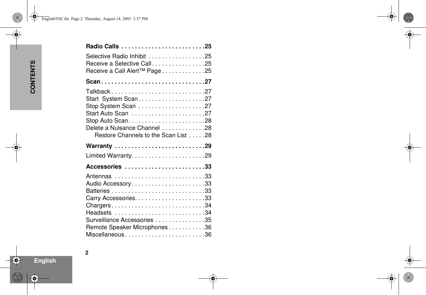 2EnglishCONTENTSRadio Calls  . . . . . . . . . . . . . . . . . . . . . . . . .25Selective Radio Inhibit  . . . . . . . . . . . . . . . . .25Receive a Selective Call. . . . . . . . . . . . . . . .25Receive a Call Alert™ Page . . . . . . . . . . . . .25Scan . . . . . . . . . . . . . . . . . . . . . . . . . . . . . . .27Talkback . . . . . . . . . . . . . . . . . . . . . . . . . . . .27Start  System Scan. . . . . . . . . . . . . . . . . . . .27Stop System Scan  . . . . . . . . . . . . . . . . . . . .27Start Auto Scan  . . . . . . . . . . . . . . . . . . . . . .27Stop Auto Scan. . . . . . . . . . . . . . . . . . . . . . .28Delete a Nuisance Channel . . . . . . . . . . . . .28Restore Channels to the Scan List . . . . .28Warranty  . . . . . . . . . . . . . . . . . . . . . . . . . . .29Limited Warranty. . . . . . . . . . . . . . . . . . . . . .29Accessories  . . . . . . . . . . . . . . . . . . . . . . . .33Antennas  . . . . . . . . . . . . . . . . . . . . . . . . . . .33Audio Accessory. . . . . . . . . . . . . . . . . . . . . .33Batteries . . . . . . . . . . . . . . . . . . . . . . . . . . . .33Carry Accessories. . . . . . . . . . . . . . . . . . . . .33Chargers. . . . . . . . . . . . . . . . . . . . . . . . . . . .34Headsets  . . . . . . . . . . . . . . . . . . . . . . . . . . .34Surveillance Accessories . . . . . . . . . . . . . . .35Remote Speaker Microphones . . . . . . . . . . .36Miscellaneous. . . . . . . . . . . . . . . . . . . . . . . .36EnglishTOC.fm  Page 2  Thursday, August 14, 2003  2:37 PM
