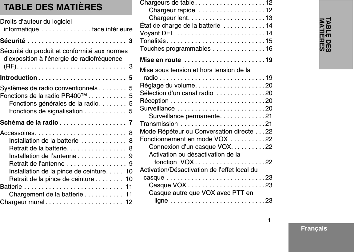 1TABLE DES MATIÈRESFrançaisTABLE DES MATIÈRESDroits d’auteur du logiciel informatique  . . . . . . . . . . . . . . face intérieureSécurité . . . . . . . . . . . . . . . . . . . . . . . . . . . .  3Sécurité du produit et conformité aux normes d’exposition à l’énergie de radiofréquence (RF). . . . . . . . . . . . . . . . . . . . . . . . . . . . . . .  3Introduction . . . . . . . . . . . . . . . . . . . . . . . . .  5Systèmes de radio conventionnels . . . . . . . .  5Fonctions de la radio PR400™ . . . . . . . . . . .  5Fonctions générales de la radio. . . . . . . .  5Fonctions de signalisation . . . . . . . . . . . .  5Schéma de la radio . . . . . . . . . . . . . . . . . . .  7Accessoires. . . . . . . . . . . . . . . . . . . . . . . . . .  8Installation de la batterie  . . . . . . . . . . . . .  8Retrait de la batterie. . . . . . . . . . . . . . . . .  8Installation de l’antenne . . . . . . . . . . . . . .  9Retrait de l’antenne . . . . . . . . . . . . . . . . .  9Installation de la pince de ceinture. . . . .  10Retrait de la pince de ceinture . . . . . . . .  10Batterie . . . . . . . . . . . . . . . . . . . . . . . . . . . .  11Chargement de la batterie . . . . . . . . . . .  11Chargeur mural . . . . . . . . . . . . . . . . . . . . . .  12Chargeurs de table . . . . . . . . . . . . . . . . . . . .12Chargeur rapide  . . . . . . . . . . . . . . . . . . .12Chargeur lent. . . . . . . . . . . . . . . . . . . . . .13État de charge de la batterie  . . . . . . . . . . . .14Voyant DEL  . . . . . . . . . . . . . . . . . . . . . . . . .14Tonalités . . . . . . . . . . . . . . . . . . . . . . . . . . . .15Touches programmables . . . . . . . . . . . . . . .16Mise en route  . . . . . . . . . . . . . . . . . . . . . . .19Mise sous tension et hors tension de la radio . . . . . . . . . . . . . . . . . . . . . . . . . . . . . .19Réglage du volume. . . . . . . . . . . . . . . . . . . .20Sélection d’un canal radio  . . . . . . . . . . . . . .20Réception . . . . . . . . . . . . . . . . . . . . . . . . . . .20Surveillance . . . . . . . . . . . . . . . . . . . . . . . . .20Surveillance permanente. . . . . . . . . . . . .21Transmission  . . . . . . . . . . . . . . . . . . . . . . . .21Mode Répéteur ou Conversation directe . . .22Fonctionnement en mode VOX  . . . . . . . . . .22Connexion d’un casque VOX. . . . . . . . . .22Activation ou désactivation de la fonction  VOX . . . . . . . . . . . . . . . . . . . .22Activation/Désactivation de l’effet local du casque . . . . . . . . . . . . . . . . . . . . . . . . . . . .23Casque VOX . . . . . . . . . . . . . . . . . . . . . .23Casque autre que VOX avec PTT en ligne . . . . . . . . . . . . . . . . . . . . . . . . . . .23