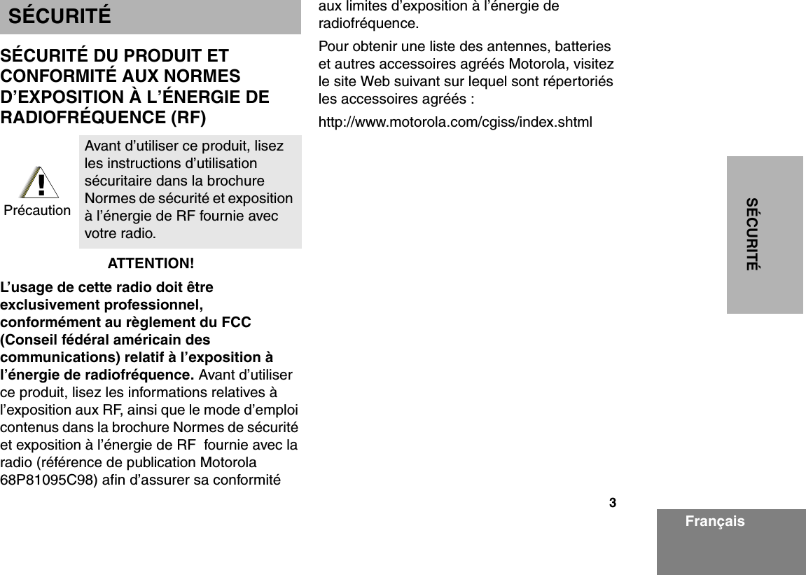 3SÉCURITÉFrançaisSÉCURITÉSÉCURITÉ DU PRODUIT ET CONFORMITÉ AUX NORMES D’EXPOSITION À L’ÉNERGIE DE RADIOFRÉQUENCE (RF)ATTENTION!  L’usage de cette radio doit être exclusivement professionnel, conformément au règlement du FCC (Conseil fédéral américain des communications) relatif à l’exposition à l’énergie de radiofréquence. Avant d’utiliser ce produit, lisez les informations relatives à l’exposition aux RF, ainsi que le mode d’emploi contenus dans la brochure Normes de sécurité et exposition à l’énergie de RF  fournie avec la radio (référence de publication Motorola 68P81095C98) afin d’assurer sa conformité aux limites d’exposition à l’énergie de radiofréquence.  Pour obtenir une liste des antennes, batteries et autres accessoires agréés Motorola, visitez le site Web suivant sur lequel sont répertoriés les accessoires agréés : http://www.motorola.com/cgiss/index.shtmlAvant d’utiliser ce produit, lisez les instructions d’utilisation sécuritaire dans la brochure Normes de sécurité et exposition à l’énergie de RF fournie avec votre radio.!Précaution