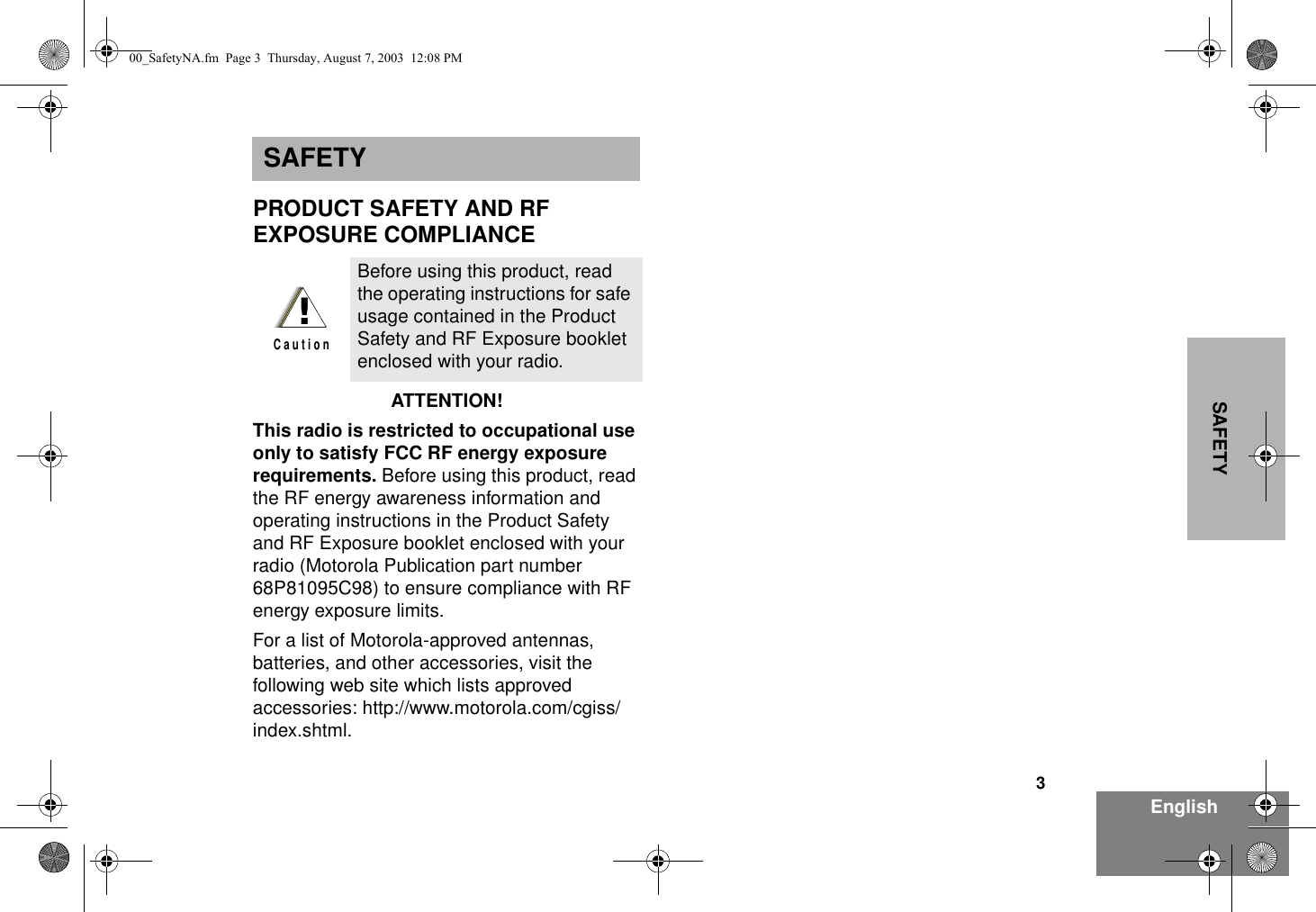 3EnglishSAFETYSAFETYPRODUCT SAFETY AND RF EXPOSURE COMPLIANCEATTENTION!  This radio is restricted to occupational use only to satisfy FCC RF energy exposure requirements. Before using this product, read the RF energy awareness information and operating instructions in the Product Safety and RF Exposure booklet enclosed with your radio (Motorola Publication part number 68P81095C98) to ensure compliance with RF energy exposure limits.  For a list of Motorola-approved antennas, batteries, and other accessories, visit the following web site which lists approved accessories: http://www.motorola.com/cgiss/index.shtml.Before using this product, read the operating instructions for safe usage contained in the Product Safety and RF Exposure booklet enclosed with your radio.!C a u t i o n00_SafetyNA.fm  Page 3  Thursday, August 7, 2003  12:08 PM
