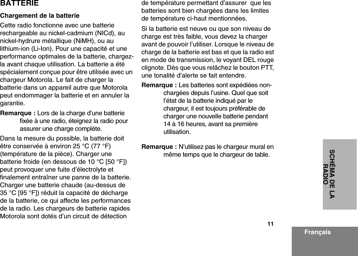 11SCHÉMA DE LA RADIOFrançaisBATTERIEChargement de la batterieCette radio fonctionne avec une batterie rechargeable au nickel-cadmium (NICd), au nickel-hydrure métallique (NiMH), ou au lithium-ion (Li-Ion). Pour une capacité et une performance optimales de la batterie, chargez-la avant chaque utilisation. La batterie a été spécialement conçue pour être utilisée avec un chargeur Motorola. Le fait de charger la batterie dans un appareil autre que Motorola peut endommager la batterie et en annuler la garantie.Remarque : Lors de la charge d’une batterie fixée à une radio, éteignez la radio pour assurer une charge complète.Dans la mesure du possible, la batterie doit être conservée à environ 25 °C (77 °F) (température de la pièce). Charger une batterie froide (en dessous de 10 °C [50 °F]) peut provoquer une fuite d’électrolyte et finalement entraîner une panne de la batterie. Charger une batterie chaude (au-dessus de 35 °C [95 °F]) réduit la capacité de décharge de la batterie, ce qui affecte les performances de la radio. Les chargeurs de batterie rapides Motorola sont dotés d’un circuit de détection de température permettant d’assurer  que les batteries sont bien chargées dans les limites de température ci-haut mentionnées.Si la batterie est neuve ou que son niveau de charge est très faible, vous devez la charger avant de pouvoir l’utiliser. Lorsque le niveau de charge de la batterie est bas et que la radio est en mode de transmission, le voyant DEL rouge clignote. Dès que vous relâchez le bouton PTT, une tonalité d’alerte se fait entendre.Remarque : Les batteries sont expédiées non-chargées depuis l’usine. Quel que soit l’état de la batterie indiqué par le chargeur, il est toujours préférable de charger une nouvelle batterie pendant 14 à 16 heures, avant sa première utilisation.Remarque : N’utilisez pas le chargeur mural en même temps que le chargeur de table.