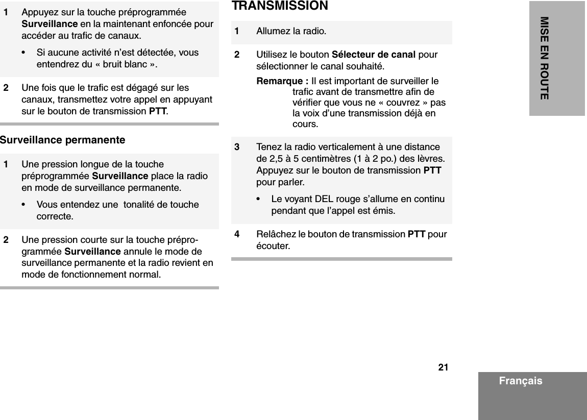 21MISE EN ROUTEFrançaisSurveillance permanenteTRANSMISSION1Appuyez sur la touche préprogrammée Surveillance en la maintenant enfoncée pour accéder au trafic de canaux.• Si aucune activité n’est détectée, vous entendrez du « bruit blanc ».2Une fois que le trafic est dégagé sur les canaux, transmettez votre appel en appuyant sur le bouton de transmission PTT.1Une pression longue de la touche préprogrammée Surveillance place la radio en mode de surveillance permanente.• Vous entendez une  tonalité de touche correcte.2Une pression courte sur la touche prépro-grammée Surveillance annule le mode de surveillance permanente et la radio revient en mode de fonctionnement normal.1Allumez la radio.2Utilisez le bouton Sélecteur de canal pour sélectionner le canal souhaité.Remarque : Il est important de surveiller le trafic avant de transmettre afin de vérifier que vous ne « couvrez » pas la voix d’une transmission déjà en cours.3Tenez la radio verticalement à une distance de 2,5 à 5 centimètres (1 à 2 po.) des lèvres. Appuyez sur le bouton de transmission PTT pour parler.• Le voyant DEL rouge s’allume en continu pendant que l’appel est émis.4Relâchez le bouton de transmission PTT pour écouter.