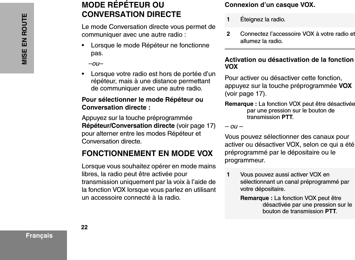 22FrançaisMISE EN ROUTEMODE RÉPÉTEUR OU CONVERSATION DIRECTELe mode Conversation directe vous permet de communiquer avec une autre radio :• Lorsque le mode Répéteur ne fonctionne pas. –ou–• Lorsque votre radio est hors de portée d’un répéteur, mais à une distance permettant de communiquer avec une autre radio.Pour sélectionner le mode Répéteur ou Conversation directe :Appuyez sur la touche préprogrammée Répéteur/Conversation directe (voir page 17) pour alterner entre les modes Répéteur et Conversation directe.FONCTIONNEMENT EN MODE VOX Lorsque vous souhaitez opérer en mode mains libres, la radio peut être activée pour transmission uniquement par la voix à l’aide de la fonction VOX lorsque vous parlez en utilisant un accessoire connecté à la radio.Connexion d’un casque VOX.Activation ou désactivation de la fonction  VOXPour activer ou désactiver cette fonction, appuyez sur la touche préprogrammée VOX (voir page 17).Remarque : La fonction VOX peut être désactivée par une pression sur le bouton de transmission PTT.– ou –Vous pouvez sélectionner des canaux pour activer ou désactiver VOX, selon ce qui a été préprogrammé par le dépositaire ou le programmeur. 1Éteignez la radio.2Connectez l’accessoire VOX à votre radio et allumez la radio.1Vous pouvez aussi activer VOX en sélectionnant un canal préprogrammé par votre dépositaire.Remarque : La fonction VOX peut être désactivée par une pression sur le bouton de transmission PTT. 