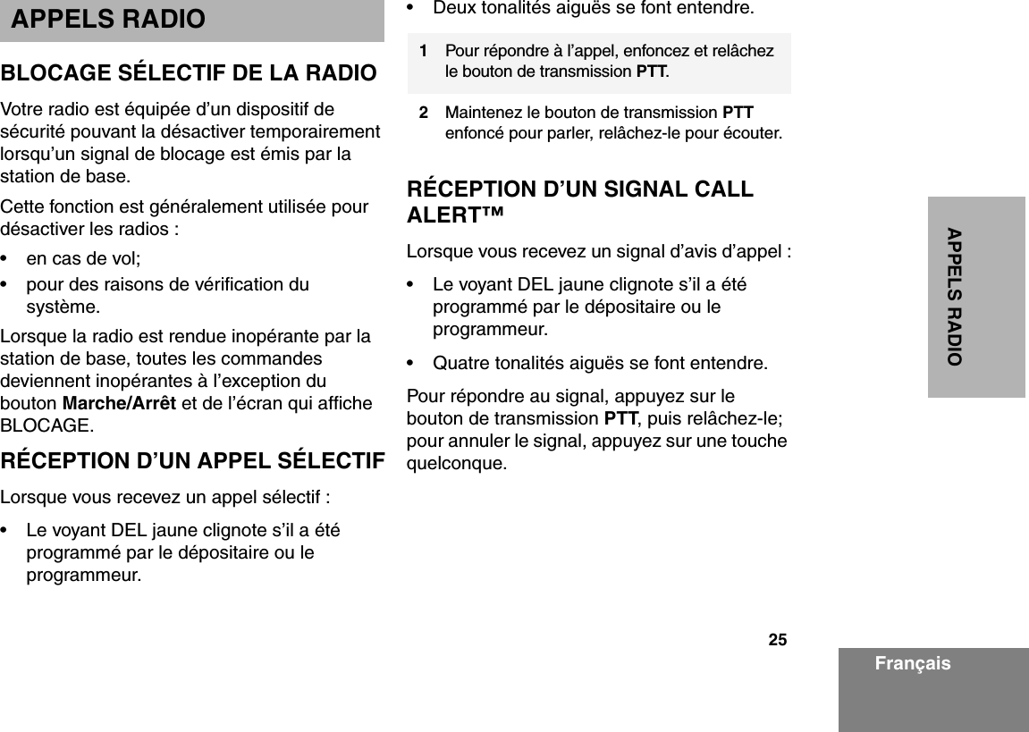 25APPELS RADIOFrançaisAPPELS RADIOBLOCAGE SÉLECTIF DE LA RADIOVotre radio est équipée d’un dispositif de sécurité pouvant la désactiver temporairement lorsqu’un signal de blocage est émis par la station de base.Cette fonction est généralement utilisée pour désactiver les radios :• en cas de vol;• pour des raisons de vérification du système.Lorsque la radio est rendue inopérante par la station de base, toutes les commandes deviennent inopérantes à l’exception du bouton Marche/Arrêt et de l’écran qui affiche BLOCAGE.RÉCEPTION D’UN APPEL SÉLECTIFLorsque vous recevez un appel sélectif :• Le voyant DEL jaune clignote s’il a été programmé par le dépositaire ou le programmeur. • Deux tonalités aiguës se font entendre.RÉCEPTION D’UN SIGNAL CALL ALERT™Lorsque vous recevez un signal d’avis d’appel :• Le voyant DEL jaune clignote s’il a été programmé par le dépositaire ou le programmeur. • Quatre tonalités aiguës se font entendre.Pour répondre au signal, appuyez sur le bouton de transmission PTT, puis relâchez-le; pour annuler le signal, appuyez sur une touche quelconque.1Pour répondre à l’appel, enfoncez et relâchez le bouton de transmission PTT.2Maintenez le bouton de transmission PTT enfoncé pour parler, relâchez-le pour écouter.