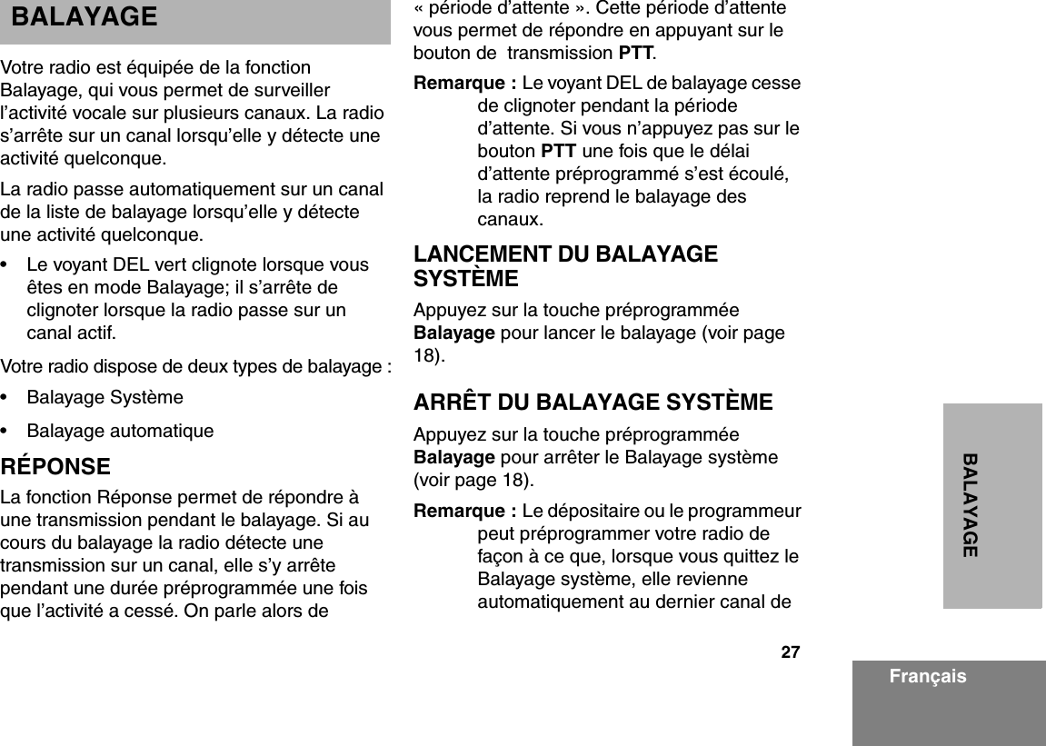 27BALAYAGEFrançaisBALAYAGEVotre radio est équipée de la fonction Balayage, qui vous permet de surveiller l’activité vocale sur plusieurs canaux. La radio s’arrête sur un canal lorsqu’elle y détecte une activité quelconque.La radio passe automatiquement sur un canal de la liste de balayage lorsqu’elle y détecte une activité quelconque.• Le voyant DEL vert clignote lorsque vous êtes en mode Balayage; il s’arrête de clignoter lorsque la radio passe sur un canal actif.Votre radio dispose de deux types de balayage :• Balayage Système• Balayage automatiqueRÉPONSELa fonction Réponse permet de répondre à une transmission pendant le balayage. Si au cours du balayage la radio détecte une transmission sur un canal, elle s’y arrête pendant une durée préprogrammée une fois que l’activité a cessé. On parle alors de « période d’attente ». Cette période d’attente vous permet de répondre en appuyant sur le bouton de  transmission PTT. Remarque : Le voyant DEL de balayage cesse de clignoter pendant la période d’attente. Si vous n’appuyez pas sur le bouton PTT une fois que le délai d’attente préprogrammé s’est écoulé, la radio reprend le balayage des canaux.LANCEMENT DU BALAYAGE SYSTÈMEAppuyez sur la touche préprogrammée Balayage pour lancer le balayage (voir page  18).ARRÊT DU BALAYAGE SYSTÈMEAppuyez sur la touche préprogrammée Balayage pour arrêter le Balayage système (voir page 18).Remarque : Le dépositaire ou le programmeur peut préprogrammer votre radio de façon à ce que, lorsque vous quittez le Balayage système, elle revienne automatiquement au dernier canal de 