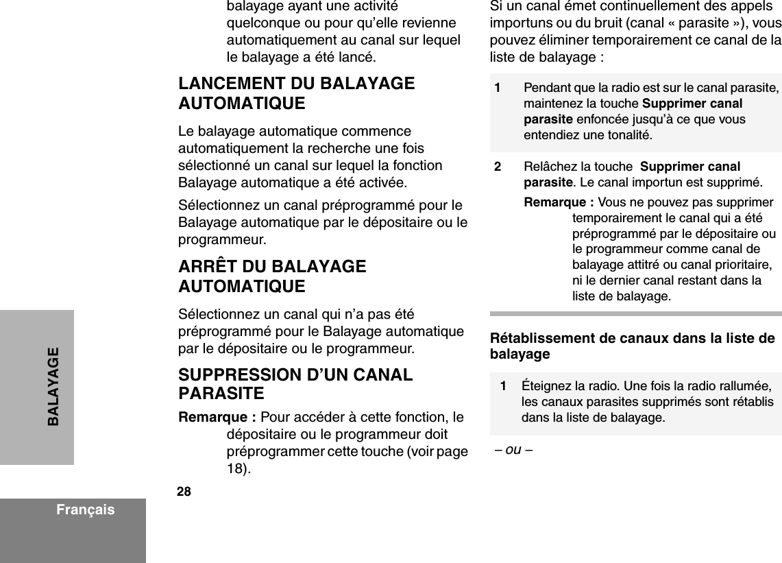 28FrançaisBALAYAGEbalayage ayant une activité quelconque ou pour qu’elle revienne automatiquement au canal sur lequel le balayage a été lancé.LANCEMENT DU BALAYAGE AUTOMATIQUELe balayage automatique commence automatiquement la recherche une fois sélectionné un canal sur lequel la fonction Balayage automatique a été activée.Sélectionnez un canal préprogrammé pour le Balayage automatique par le dépositaire ou le programmeur.ARRÊT DU BALAYAGE AUTOMATIQUE Sélectionnez un canal qui n’a pas été préprogrammé pour le Balayage automatique par le dépositaire ou le programmeur.SUPPRESSION D’UN CANAL PARASITERemarque : Pour accéder à cette fonction, le dépositaire ou le programmeur doit préprogrammer cette touche (voir page  18).Si un canal émet continuellement des appels importuns ou du bruit (canal « parasite »), vous pouvez éliminer temporairement ce canal de la liste de balayage :Rétablissement de canaux dans la liste de balayage1Pendant que la radio est sur le canal parasite, maintenez la touche Supprimer canal parasite enfoncée jusqu’à ce que vous entendiez une tonalité.2Relâchez la touche  Supprimer canal parasite. Le canal importun est supprimé.Remarque : Vous ne pouvez pas supprimer temporairement le canal qui a été préprogrammé par le dépositaire ou le programmeur comme canal de balayage attitré ou canal prioritaire, ni le dernier canal restant dans la liste de balayage.1Éteignez la radio. Une fois la radio rallumée, les canaux parasites supprimés sont rétablis dans la liste de balayage.– ou – 