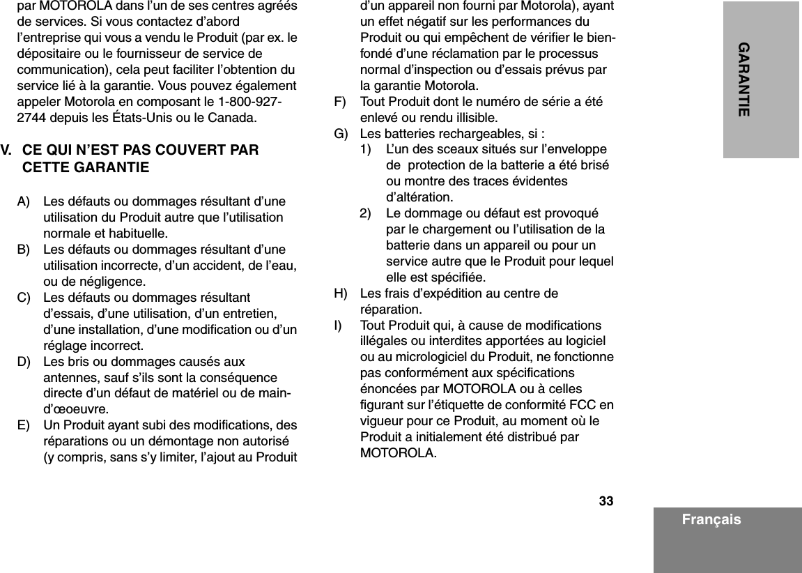 33GARANTIEFrançaispar MOTOROLA dans l’un de ses centres agréés de services. Si vous contactez d’abord l’entreprise qui vous a vendu le Produit (par ex. le dépositaire ou le fournisseur de service de communication), cela peut faciliter l’obtention du service lié à la garantie. Vous pouvez également appeler Motorola en composant le 1-800-927-2744 depuis les États-Unis ou le Canada.V. CE QUI N’EST PAS COUVERT PAR CETTE GARANTIEA) Les défauts ou dommages résultant d’une utilisation du Produit autre que l’utilisation normale et habituelle.B) Les défauts ou dommages résultant d’une utilisation incorrecte, d’un accident, de l’eau, ou de négligence.C) Les défauts ou dommages résultant d’essais, d’une utilisation, d’un entretien, d’une installation, d’une modification ou d’un réglage incorrect.D) Les bris ou dommages causés aux antennes, sauf s’ils sont la conséquence directe d’un défaut de matériel ou de main-d’œoeuvre.E) Un Produit ayant subi des modifications, des réparations ou un démontage non autorisé (y compris, sans s’y limiter, l’ajout au Produit d’un appareil non fourni par Motorola), ayant un effet négatif sur les performances du Produit ou qui empêchent de vérifier le bien-fondé d’une réclamation par le processus normal d’inspection ou d’essais prévus par la garantie Motorola.F) Tout Produit dont le numéro de série a été enlevé ou rendu illisible.G) Les batteries rechargeables, si :1) L’un des sceaux situés sur l’enveloppe de  protection de la batterie a été brisé ou montre des traces évidentes d’altération.2) Le dommage ou défaut est provoqué par le chargement ou l’utilisation de la batterie dans un appareil ou pour un service autre que le Produit pour lequel elle est spécifiée.H) Les frais d’expédition au centre de réparation.I) Tout Produit qui, à cause de modifications illégales ou interdites apportées au logiciel ou au micrologiciel du Produit, ne fonctionne pas conformément aux spécifications énoncées par MOTOROLA ou à celles figurant sur l’étiquette de conformité FCC en vigueur pour ce Produit, au moment où le Produit a initialement été distribué par MOTOROLA.