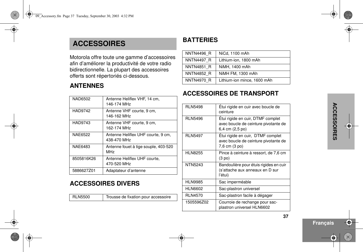 37ACCESSOIRESFrançaisACCESSOIRESMotorola offre toute une gamme d’accessoires afin d’améliorer la productivité de votre radio bidirectionnelle. La plupart des accessoires offerts sont répertoriés ci-dessous.ANTENNESACCESSOIRES DIVERSBATTERIESACCESSOIRES DE TRANSPORTNAD6502 Antenne Heliflex VHF, 14 cm, 146-174 MHzHAD9742 Antenne VHF courte, 9 cm,146-162 MHzHAD9743 Antenne VHF courte, 9 cm,162-174 MHzNAE6522 Antenne Heliflex UHF courte, 9 cm, 438-470 MHzNAE6483 Antenne fouet à tige souple, 403-520 MHz8505816K26 Antenne Heliflex UHF courte, 470-520 MHz5886627Z01 Adaptateur d’antenneRLN5500 Trousse de fixation pour accessoireNNTN4496_R NiCd, 1100 mAhNNTN4497_R Lithium-ion, 1800 mAhNNTN4851_R NiMH, 1400 mAhNNTN4852_R NiMH FM, 1300 mAhNNTN4970_R Lithium-ion mince, 1600 mAhRLN5498 Étui rigide en cuir avec boucle de ceintureRLN5496 Étui rigide en cuir, DTMF complet avec boucle de ceinture pivotante de 6,4 cm (2,5 po)RLN5497 Étui rigide en cuir,  DTMF complet avec boucle de ceinture pivotante de 7,6 cm (3 po)HLN8255 Pince à ceinture à ressort, de 7,6 cm (3 po)NTN5243 Bandoulière pour étuis rigides en cuir (s’attache aux anneaux en D sur l’étui)HLN9985 Sac imperméableHLN6602 Sac-plastron universelRLN4570 Sac-plastron facile à dégager1505596Z02 Courroie de rechange pour sac-plastron universel HLN660209_Accessory.fm  Page 37  Tuesday, September 30, 2003  4:32 PM