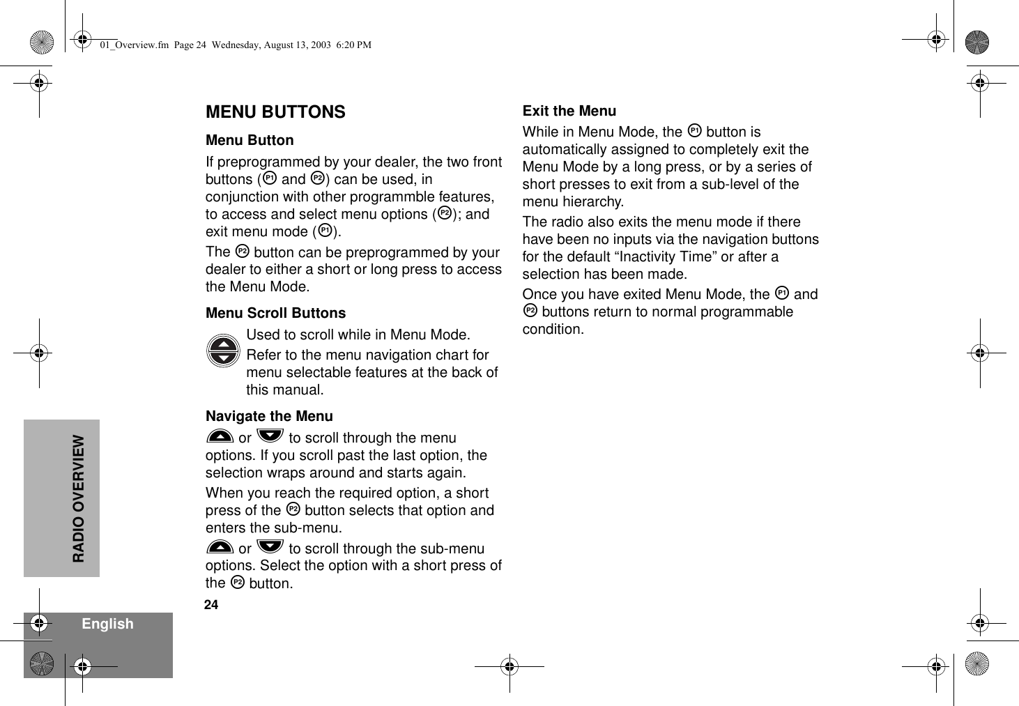 24EnglishRADIO OVERVIEWMENU BUTTONSMenu ButtonIf preprogrammed by your dealer, the two front buttons (K and J) can be used, in conjunction with other programmble features, to access and select menu options (J); and exit menu mode (K).The J button can be preprogrammed by your dealer to either a short or long press to access the Menu Mode.Menu Scroll ButtonsUsed to scroll while in Menu Mode. Refer to the menu navigation chart for menu selectable features at the back of this manual.Navigate the MenuL or M to scroll through the menu options. If you scroll past the last option, the selection wraps around and starts again.When you reach the required option, a short press of the J button selects that option and enters the sub-menu.L or M to scroll through the sub-menu options. Select the option with a short press of the J button.Exit the MenuWhile in Menu Mode, the K button is automatically assigned to completely exit the Menu Mode by a long press, or by a series of short presses to exit from a sub-level of the menu hierarchy.The radio also exits the menu mode if there have been no inputs via the navigation buttons for the default “Inactivity Time” or after a selection has been made.Once you have exited Menu Mode, the K and J buttons return to normal programmable condition.01_Overview.fm  Page 24  Wednesday, August 13, 2003  6:20 PM