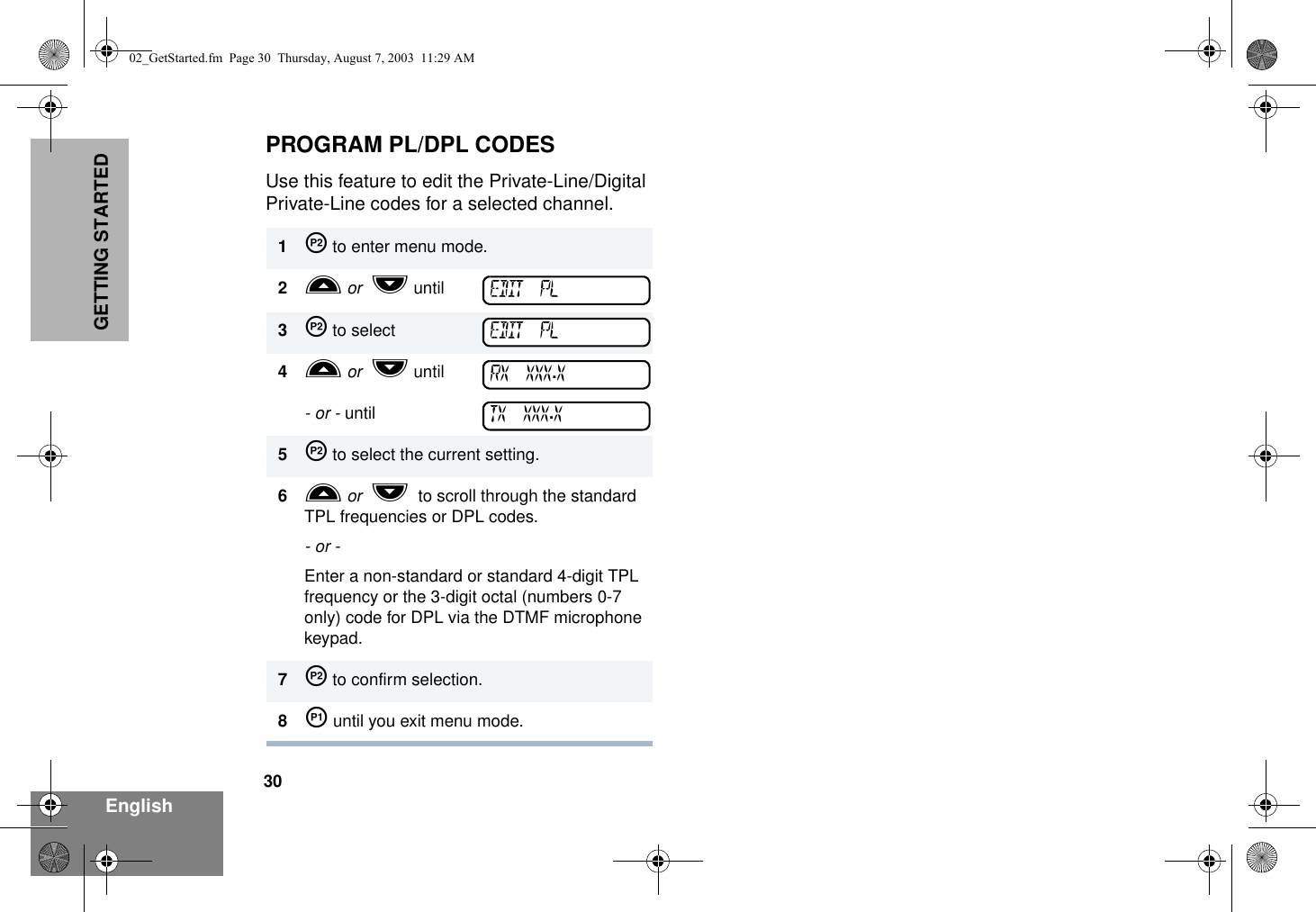 30EnglishGETTING STARTEDPROGRAM PL/DPL CODESUse this feature to edit the Private-Line/Digital Private-Line codes for a selected channel.1J to enter menu mode.2L or  M until3J to select 4L or  M until- or - until5J to select the current setting.6L or  M  to scroll through the standard TPL frequencies or DPL codes.- or -Enter a non-standard or standard 4-digit TPL frequency or the 3-digit octal (numbers 0-7 only) code for DPL via the DTMF microphone keypad.7J to confirm selection.8K until you exit menu mode.EDIT PLEDIT PLRX XXX.XTX XXX.X02_GetStarted.fm  Page 30  Thursday, August 7, 2003  11:29 AM