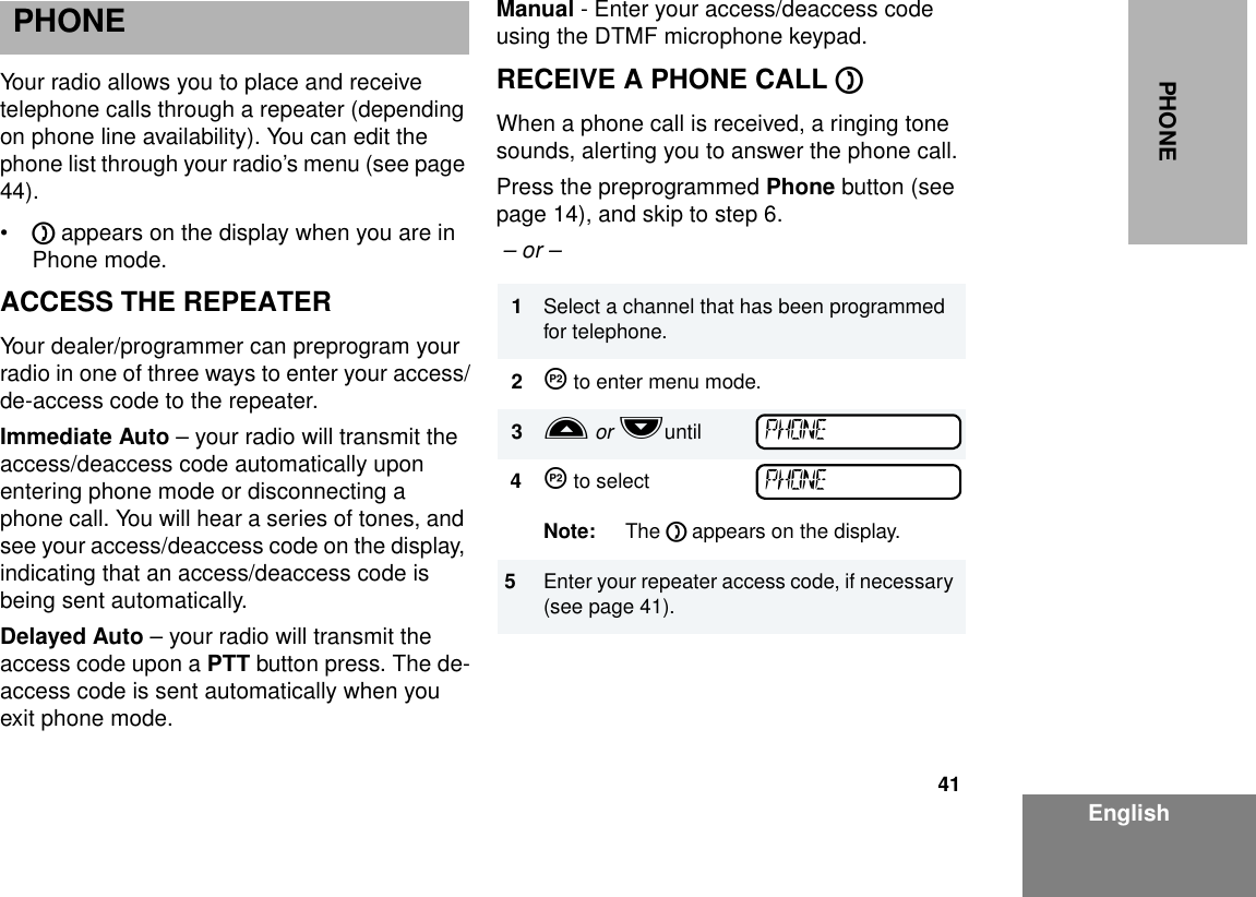 41EnglishPHONEPHONEYour radio allows you to place and receive telephone calls through a repeater (depending on phone line availability). You can edit the phone list through your radio’s menu (see page 44).•D appears on the display when you are in Phone mode.ACCESS THE REPEATERYour dealer/programmer can preprogram your radio in one of three ways to enter your access/de-access code to the repeater. Immediate Auto – your radio will transmit the access/deaccess code automatically upon entering phone mode or disconnecting a phone call. You will hear a series of tones, and see your access/deaccess code on the display, indicating that an access/deaccess code is being sent automatically.Delayed Auto – your radio will transmit the  access code upon a PTT button press. The de-access code is sent automatically when you exit phone mode.Manual - Enter your access/deaccess code using the DTMF microphone keypad.RECEIVE A PHONE CALL D When a phone call is received, a ringing tone sounds, alerting you to answer the phone call.Press the preprogrammed Phone button (see page 14), and skip to step 6.  – or – 1Select a channel that has been programmed for telephone.2J to enter menu mode.3L or Muntil4J to selectNote: The D appears on the display. 5Enter your repeater access code, if necessary (see page 41).PHONEPHONE