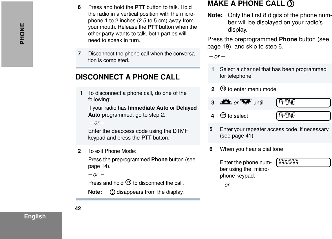 42EnglishPHONE DISCONNECT A PHONE CALLMAKE A PHONE CALL DNote: Only the first 8 digits of the phone num-ber will be displayed on your radio&apos;s display.Press the preprogrammed Phone button (see page 19), and skip to step 6.  – or –6Press and hold the PTT button to talk. Hold the radio in a vertical position with the micro-phone 1 to 2 inches (2.5 to 5 cm) away from your mouth. Release the PTT button when the other party wants to talk, both parties will need to speak in turn.7Disconnect the phone call when the conversa-tion is completed.1To disconnect a phone call, do one of the following:If your radio has Immediate Auto or Delayed Auto programmed, go to step 2. – or –Enter the deaccess code using the DTMF keypad and press the PTT button.2To exit Phone Mode:Press the preprogrammed Phone button (see page 14).– or  –Press and hold K to disconnect the call. Note: D disappears from the display.1Select a channel that has been programmed for telephone.2J to enter menu mode.3L or M until4J to select5Enter your repeater access code, if necessary (see page 41).6When you hear a dial tone:Enter the phone num-ber using the  micro-phone keypad.– or – PHONEPHONEXXXXXXX