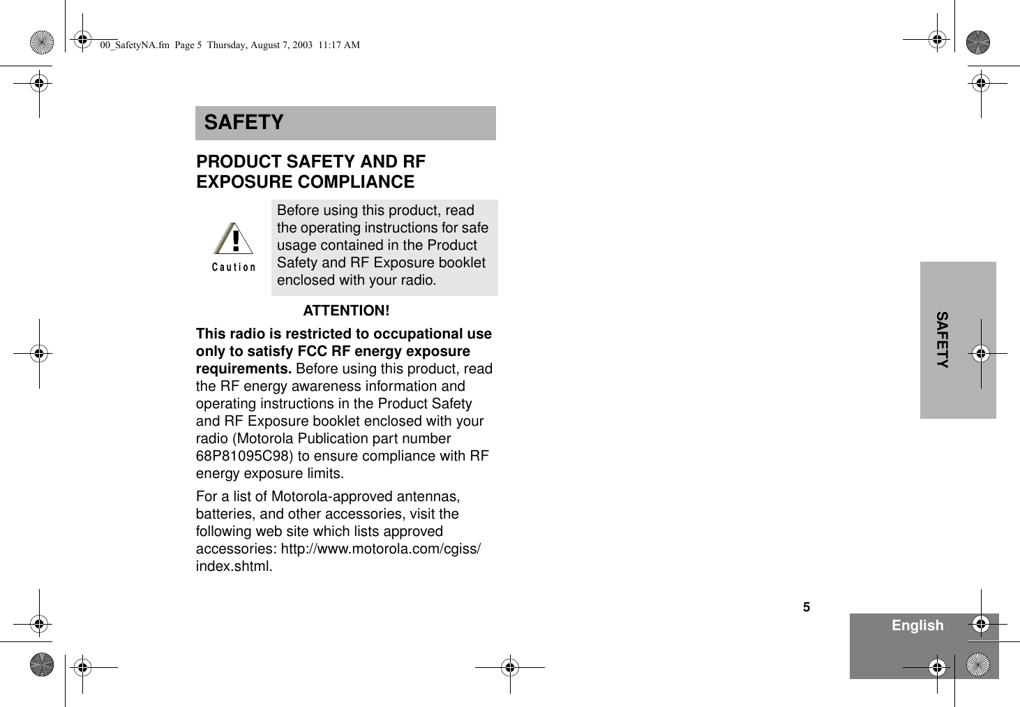 5EnglishSAFETYSAFETYPRODUCT SAFETY AND RF EXPOSURE COMPLIANCEATTENTION!  This radio is restricted to occupational use only to satisfy FCC RF energy exposure requirements. Before using this product, read the RF energy awareness information and operating instructions in the Product Safety and RF Exposure booklet enclosed with your radio (Motorola Publication part number 68P81095C98) to ensure compliance with RF energy exposure limits.  For a list of Motorola-approved antennas, batteries, and other accessories, visit the following web site which lists approved accessories: http://www.motorola.com/cgiss/index.shtml.Before using this product, read the operating instructions for safe usage contained in the Product Safety and RF Exposure booklet enclosed with your radio.!C a u t i o n00_SafetyNA.fm  Page 5  Thursday, August 7, 2003  11:17 AM