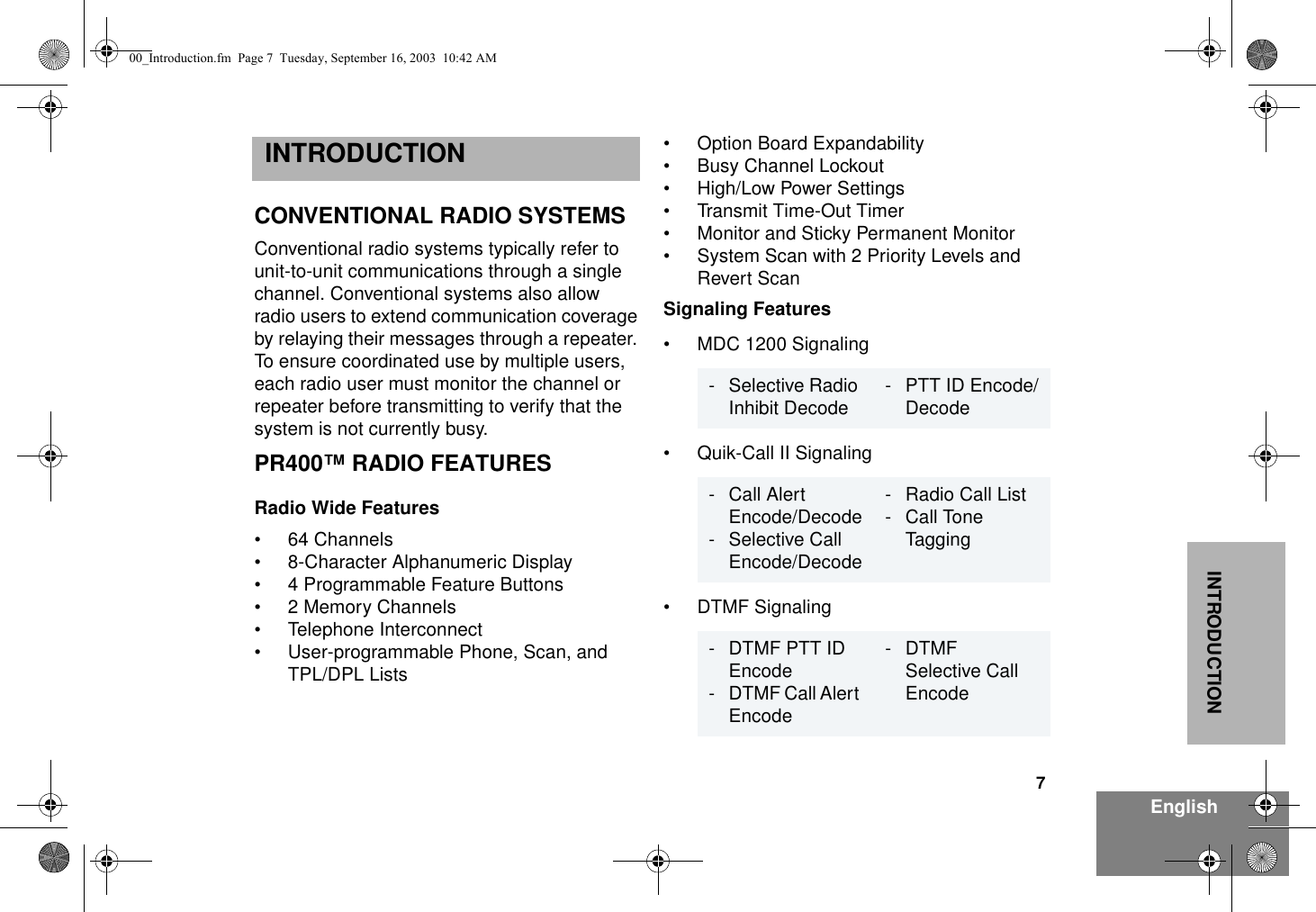 7EnglishINTRODUCTIONINTRODUCTIONCONVENTIONAL RADIO SYSTEMS Conventional radio systems typically refer to unit-to-unit communications through a single channel. Conventional systems also allow radio users to extend communication coverage by relaying their messages through a repeater. To ensure coordinated use by multiple users, each radio user must monitor the channel or repeater before transmitting to verify that the system is not currently busy. PR400™ RADIO FEATURESRadio Wide Features• 64 Channels• 8-Character Alphanumeric Display• 4 Programmable Feature Buttons• 2 Memory Channels• Telephone Interconnect• User-programmable Phone, Scan, and TPL/DPL Lists• Option Board Expandability• Busy Channel Lockout• High/Low Power Settings• Transmit Time-Out Timer• Monitor and Sticky Permanent Monitor• System Scan with 2 Priority Levels and Revert ScanSignaling Features• MDC 1200 Signaling• Quik-Call II Signaling• DTMF Signaling- Selective Radio Inhibit Decode - PTT ID Encode/Decode- Call Alert Encode/Decode- Selective Call Encode/Decode- Radio Call List- Call ToneTagging- DTMF PTT ID Encode- DTMF Call Alert Encode-DTMFSelective Call Encode00_Introduction.fm  Page 7  Tuesday, September 16, 2003  10:42 AM