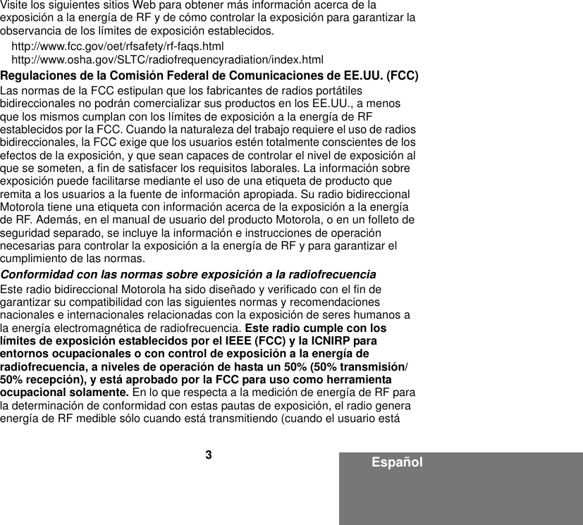 3EspañolVisite los siguientes sitios Web para obtener más información acerca de la exposición a la energía de RF y de cómo controlar la exposición para garantizar la observancia de los límites de exposición establecidos. http://www.fcc.gov/oet/rfsafety/rf-faqs.html http://www.osha.gov/SLTC/radiofrequencyradiation/index.htmlRegulaciones de la Comisión Federal de Comunicaciones de EE.UU. (FCC)Las normas de la FCC estipulan que los fabricantes de radios portátiles bidireccionales no podrán comercializar sus productos en los EE.UU., a menos que los mismos cumplan con los límites de exposición a la energía de RF establecidos por la FCC. Cuando la naturaleza del trabajo requiere el uso de radios bidireccionales, la FCC exige que los usuarios estén totalmente conscientes de los efectos de la exposición, y que sean capaces de controlar el nivel de exposición al que se someten, a fin de satisfacer los requisitos laborales. La información sobre exposición puede facilitarse mediante el uso de una etiqueta de producto que remita a los usuarios a la fuente de información apropiada. Su radio bidireccional Motorola tiene una etiqueta con información acerca de la exposición a la energía de RF. Además, en el manual de usuario del producto Motorola, o en un folleto de seguridad separado, se incluye la información e instrucciones de operación necesarias para controlar la exposición a la energía de RF y para garantizar el cumplimiento de las normas. Conformidad con las normas sobre exposición a la radiofrecuenciaEste radio bidireccional Motorola ha sido diseñado y verificado con el fin de garantizar su compatibilidad con las siguientes normas y recomendaciones nacionales e internacionales relacionadas con la exposición de seres humanos a la energía electromagnética de radiofrecuencia. Este radio cumple con los límites de exposición establecidos por el IEEE (FCC) y la ICNIRP para entornos ocupacionales o con control de exposición a la energía de radiofrecuencia, a niveles de operación de hasta un 50% (50% transmisión/50% recepción), y está aprobado por la FCC para uso como herramienta ocupacional solamente. En lo que respecta a la medición de energía de RF para la determinación de conformidad con estas pautas de exposición, el radio genera energía de RF medible sólo cuando está transmitiendo (cuando el usuario está 