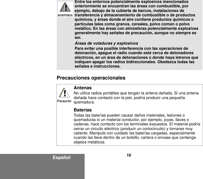 10EspañolPrecauciones operacionales Entre los entornos potencialmente explosivos mencionados anteriormente se encuentran las áreas con combustible, por ejemplo, debajo de la cubierta de barcos, instalaciones de transferencia y almacenamiento de combustible o de productos químicos, y áreas donde el aire contiene productos químicos o partículas tales como granos, cereales, polvo común o polvo metálico. En las áreas con atmósferas potencialmente explosivas generalmente hay señales de precaución, aunque no siempre es así.Áreas de voladuras y explosivosPara evitar una posible interferencia con las operaciones de detonación, apague el radio cuando esté cerca de detonadores eléctricos, en un área de detonaciones o donde haya letreros que indiquen apagar los radios bidireccionales. Obedezca todas las señales e instrucciones. AntenasNo utilice radios portátiles que tengan la antena dañada. Si una antena dañada hace contacto con la piel, podría producir una pequeña quemadura.BateríasTodas las baterías pueden causar daños materiales, lesiones o quemaduras si un material conductor, por ejemplo, joyas, llaves o cadenas, hace contacto con los terminales expuestos. El material podría cerrar un circuito eléctrico (producir un cortocircuito) y tornarse muy caliente. Manipule con cuidado las baterías cargadas, especialmente cuando las lleve dentro de un bolsillo, cartera o envase que contenga objetos metálicos.!ADVERTENCIA!!Precaución