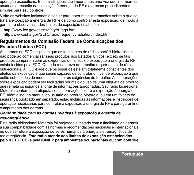 3Portuguêsoperação específicas. Estas instruções são importantes uma vez que informam os usuários a respeito da exposição à energia de RF e oferecem procedimentos simples para seu controle.Visite os websites indicados a seguir para obter mais informações sobre o que se trata a exposição à energia de RF e de como controlar esta exposição, de modo a garantir a observância dos limites de exposição estabelecidos.http://www.fcc.gov/oet/rfsafety/rf-faqs.html http://www.osha.gov/SLTC/radiofrequencyradiation/index.htmlRegulamentos da Comissão Federal de Comunicações dos Estados Unidos (FCC)As normas da FCC estipulam que os fabricantes de rádios portátil bidirecionais não poderão comercializar seus produtos nos Estados Unidos, exceto se tais produtos cumprirem com as exigências de limites de exposição à energia de RF estabelecidos pela FCC. Quando a natureza do trabalho requer o uso de rádios bidirecionais, a FCC exige que os usuários estejam totalmente conscientes dos efeitos da exposição e que sejam capazes de controlar o nível de exposição a que estão submetidos de modo a satisfazer as exigências do trabalho. As informações sobre exposição podem ser facilitadas por meio do uso de uma etiqueta de produto que remeta os usuários à fonte de informações apropriadas. Seu rádio bidirecional Motorola contém uma etiqueta com informações sobre a exposição à energia de RF. Além disto, no manual do usuário do produto Motorola, ou em um folheto de segurança publicado em separado, estão incluídas as informações e instruções de operação necessárias para controlar a exposição à energia de RF e para garantir o cumprimento das normas. Conformidade com as normas relativas à exposição à energia de radiofreqüênciaEste rádio bidirecional Motorola foi projetado e testado com a finalidade de garantir a sua compatibilidade com as normas e recomendações nacionais e internacionais no que se refere a exposição de seres humanos à energia eletromagnética de radiofreqüência. Este rádio atende aos limites de exposição estabelecidos pelo IEEE (FCC) e pela ICNIRP para ambientes ocupacionais ou com controle 