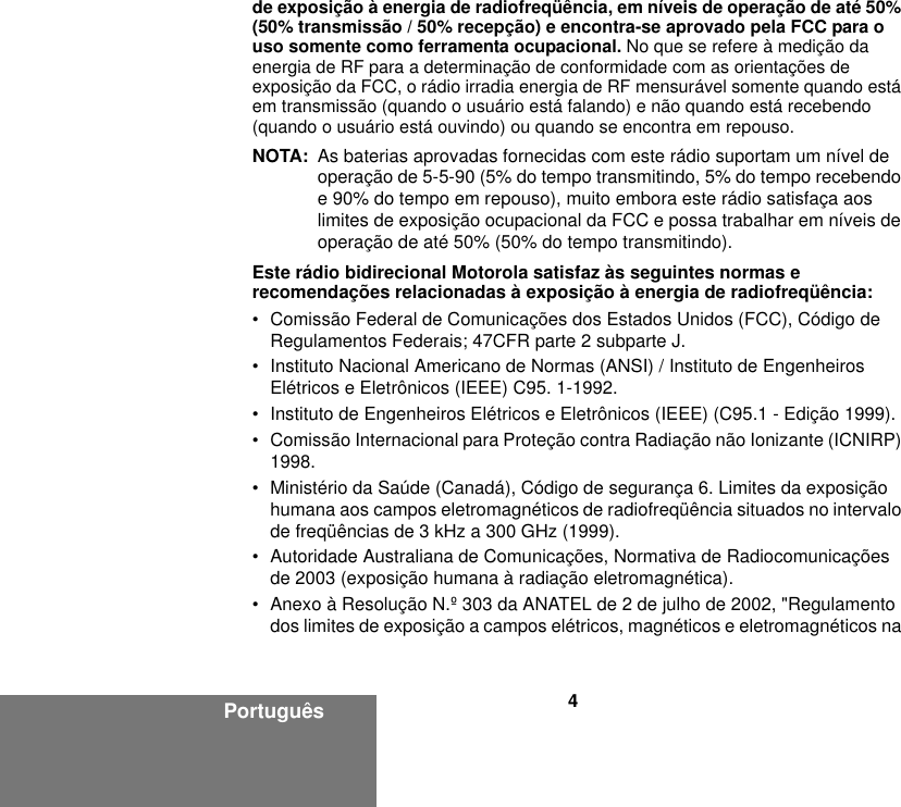 4Portuguêsde exposição à energia de radiofreqüência, em níveis de operação de até 50% (50% transmissão / 50% recepção) e encontra-se aprovado pela FCC para o uso somente como ferramenta ocupacional. No que se refere à medição da energia de RF para a determinação de conformidade com as orientações de exposição da FCC, o rádio irradia energia de RF mensurável somente quando está em transmissão (quando o usuário está falando) e não quando está recebendo (quando o usuário está ouvindo) ou quando se encontra em repouso. NOTA: As baterias aprovadas fornecidas com este rádio suportam um nível de operação de 5-5-90 (5% do tempo transmitindo, 5% do tempo recebendo e 90% do tempo em repouso), muito embora este rádio satisfaça aos limites de exposição ocupacional da FCC e possa trabalhar em níveis de operação de até 50% (50% do tempo transmitindo).Este rádio bidirecional Motorola satisfaz às seguintes normas e recomendações relacionadas à exposição à energia de radiofreqüência:• Comissão Federal de Comunicações dos Estados Unidos (FCC), Código de Regulamentos Federais; 47CFR parte 2 subparte J.• Instituto Nacional Americano de Normas (ANSI) / Instituto de Engenheiros Elétricos e Eletrônicos (IEEE) C95. 1-1992.• Instituto de Engenheiros Elétricos e Eletrônicos (IEEE) (C95.1 - Edição 1999).• Comissão Internacional para Proteção contra Radiação não Ionizante (ICNIRP) 1998.• Ministério da Saúde (Canadá), Código de segurança 6. Limites da exposição humana aos campos eletromagnéticos de radiofreqüência situados no intervalo de freqüências de 3 kHz a 300 GHz (1999).• Autoridade Australiana de Comunicações, Normativa de Radiocomunicações de 2003 (exposição humana à radiação eletromagnética).• Anexo à Resolução N.º 303 da ANATEL de 2 de julho de 2002, &quot;Regulamento dos limites de exposição a campos elétricos, magnéticos e eletromagnéticos na 