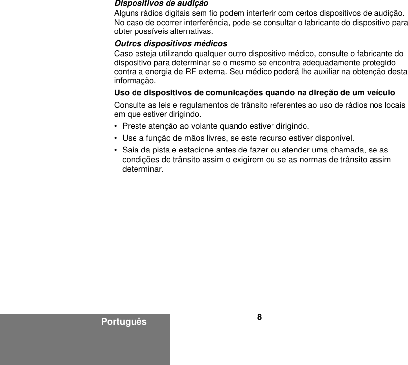 8PortuguêsDispositivos de audiçãoAlguns rádios digitais sem fio podem interferir com certos dispositivos de audição. No caso de ocorrer interferência, pode-se consultar o fabricante do dispositivo para obter possíveis alternativas.Outros dispositivos médicosCaso esteja utilizando qualquer outro dispositivo médico, consulte o fabricante do dispositivo para determinar se o mesmo se encontra adequadamente protegido contra a energia de RF externa. Seu médico poderá lhe auxiliar na obtenção desta informação.Uso de dispositivos de comunicações quando na direção de um veículo Consulte as leis e regulamentos de trânsito referentes ao uso de rádios nos locais em que estiver dirigindo.• Preste atenção ao volante quando estiver dirigindo.• Use a função de mãos livres, se este recurso estiver disponível.• Saia da pista e estacione antes de fazer ou atender uma chamada, se as condições de trânsito assim o exigirem ou se as normas de trânsito assim determinar.