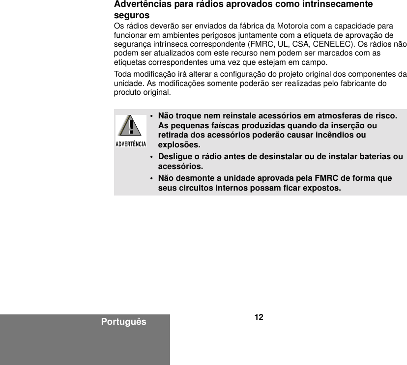 12PortuguêsAdvertências para rádios aprovados como intrinsecamente segurosOs rádios deverão ser enviados da fábrica da Motorola com a capacidade para funcionar em ambientes perigosos juntamente com a etiqueta de aprovação de segurança intrínseca correspondente (FMRC, UL, CSA, CENELEC). Os rádios não podem ser atualizados com este recurso nem podem ser marcados com as etiquetas correspondentes uma vez que estejam em campo.Toda modificação irá alterar a configuração do projeto original dos componentes da unidade. As modificações somente poderão ser realizadas pelo fabricante do produto original.• Não troque nem reinstale acessórios em atmosferas de risco. As pequenas faíscas produzidas quando da inserção ou retirada dos acessórios poderão causar incêndios ou explosões.• Desligue o rádio antes de desinstalar ou de instalar baterias ou acessórios.• Não desmonte a unidade aprovada pela FMRC de forma que seus circuitos internos possam ficar expostos.!ADVERTÊNCIA!