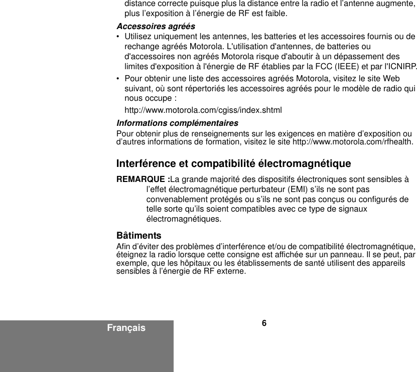 6Françaisdistance correcte puisque plus la distance entre la radio et l’antenne augmente, plus l’exposition à l’énergie de RF est faible.Accessoires agréés• Utilisez uniquement les antennes, les batteries et les accessoires fournis ou de rechange agréés Motorola. L&apos;utilisation d&apos;antennes, de batteries ou d&apos;accessoires non agréés Motorola risque d&apos;aboutir à un dépassement des limites d&apos;exposition à l&apos;énergie de RF établies par la FCC (IEEE) et par l&apos;ICNIRP.• Pour obtenir une liste des accessoires agréés Motorola, visitez le site Web suivant, où sont répertoriés les accessoires agréés pour le modèle de radio qui nous occupe :http://www.motorola.com/cgiss/index.shtmlInformations complémentairesPour obtenir plus de renseignements sur les exigences en matière d’exposition ou d’autres informations de formation, visitez le site http://www.motorola.com/rfhealth.Interférence et compatibilité électromagnétiqueREMARQUE :La grande majorité des dispositifs électroniques sont sensibles à l’effet électromagnétique perturbateur (EMI) s’ils ne sont pas convenablement protégés ou s’ils ne sont pas conçus ou configurés de telle sorte qu’ils soient compatibles avec ce type de signaux électromagnétiques.BâtimentsAfin d’éviter des problèmes d’interférence et/ou de compatibilité électromagnétique, éteignez la radio lorsque cette consigne est affichée sur un panneau. Il se peut, par exemple, que les hôpitaux ou les établissements de santé utilisent des appareils sensibles à l’énergie de RF externe.