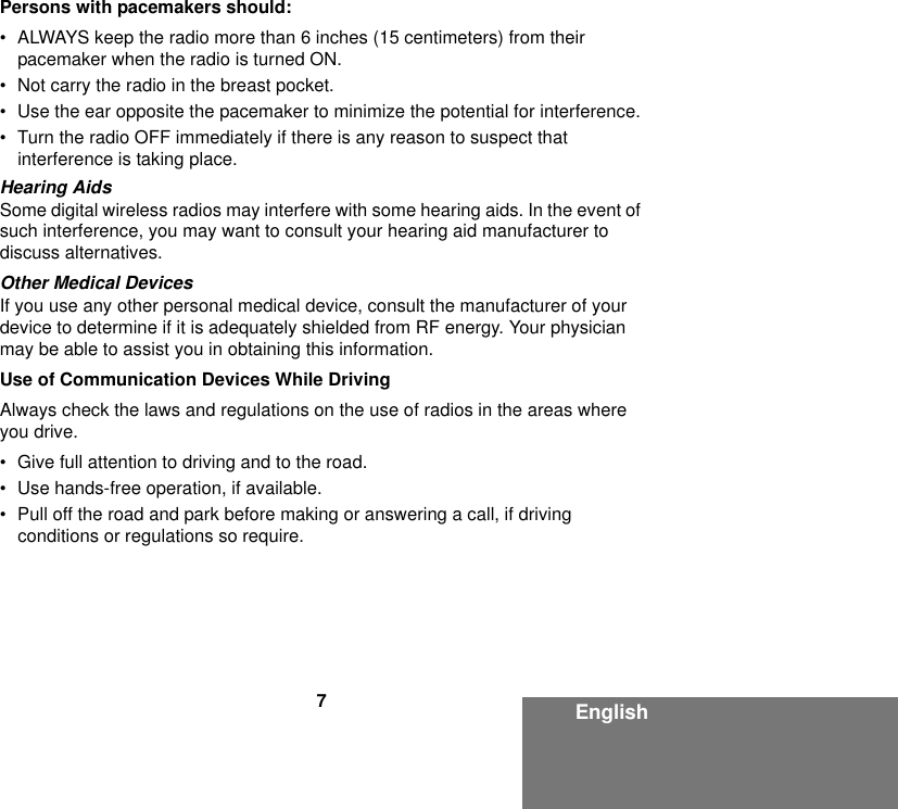 7EnglishPersons with pacemakers should:• ALWAYS keep the radio more than 6 inches (15 centimeters) from their pacemaker when the radio is turned ON.• Not carry the radio in the breast pocket.• Use the ear opposite the pacemaker to minimize the potential for interference.• Turn the radio OFF immediately if there is any reason to suspect that interference is taking place.Hearing AidsSome digital wireless radios may interfere with some hearing aids. In the event of such interference, you may want to consult your hearing aid manufacturer to discuss alternatives.Other Medical DevicesIf you use any other personal medical device, consult the manufacturer of your device to determine if it is adequately shielded from RF energy. Your physician may be able to assist you in obtaining this information.Use of Communication Devices While DrivingAlways check the laws and regulations on the use of radios in the areas where you drive.• Give full attention to driving and to the road.• Use hands-free operation, if available.• Pull off the road and park before making or answering a call, if driving conditions or regulations so require.