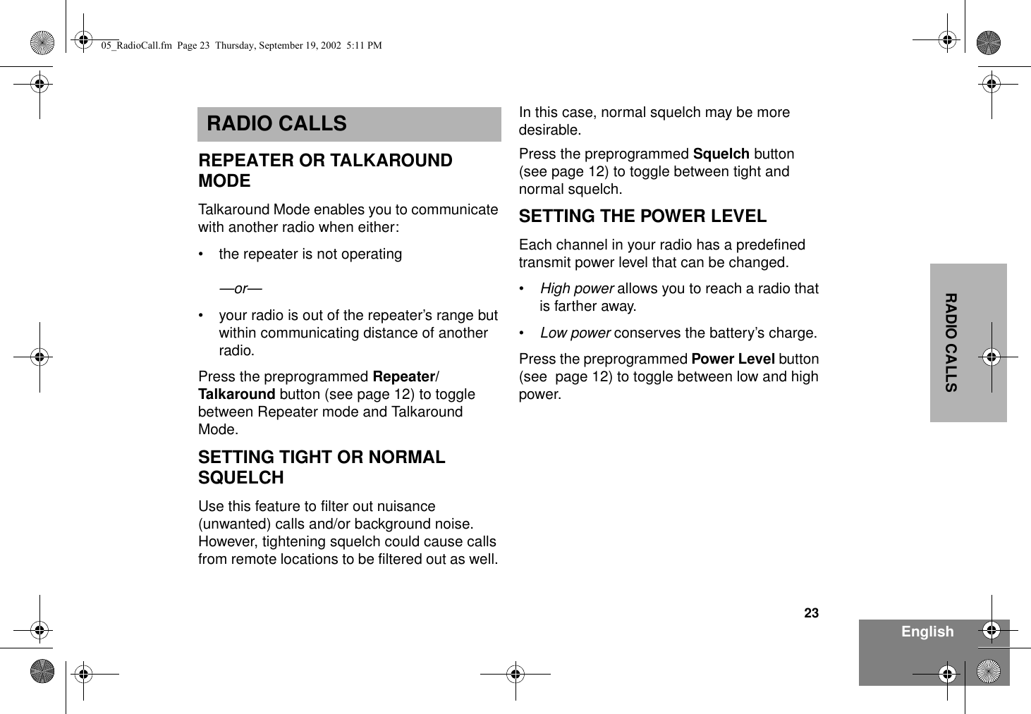23EnglishRADIO CALLSRADIO CALLSREPEATER OR TALKAROUND MODETalkaround Mode enables you to communicate with another radio when either:• the repeater is not operating—or—• your radio is out of the repeater’s range but within communicating distance of another radio.Press the preprogrammed Repeater/Talkaround button (see page 12) to toggle between Repeater mode and Talkaround Mode.SETTING TIGHT OR NORMAL SQUELCHUse this feature to filter out nuisance (unwanted) calls and/or background noise. However, tightening squelch could cause calls from remote locations to be filtered out as well. In this case, normal squelch may be more desirable.Press the preprogrammed Squelch button (see page 12) to toggle between tight and normal squelch.SETTING THE POWER LEVELEach channel in your radio has a predefined transmit power level that can be changed.•High power allows you to reach a radio that is farther away.•Low power conserves the battery’s charge.Press the preprogrammed Power Level button (see  page 12) to toggle between low and high power.05_RadioCall.fm  Page 23  Thursday, September 19, 2002  5:11 PM