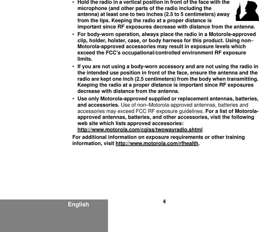 4English•Hold the radio in a vertical position in front of the face with the microphone (and other parts of the radio including the antenna) at least one to two inches (2.5 to 5 centimeters) away from the lips. Keeping the radio at a proper distance is important since RF exposures decrease with distance from the antenna.•For body-worn operation, always place the radio in a Motorola-approved clip, holder, holster, case, or body harness for this product. Using non–Motorola-approved accessories may result in exposure levels which exceed the FCC’s occupational/controlled environment RF exposure limits.•If you are not using a body-worn accessory and are not using the radio in the intended use position in front of the face, ensure the antenna and the radio are kept one inch (2.5 centimeters) from the body when transmitting. Keeping the radio at a proper distance is important since RF exposures decrease with distance from the antenna.•Use only Motorola-approved supplied or replacement antennas, batteries, and accessories. Use of non–Motorola-approved antennas, batteries and accessories may exceed FCC RF exposure guidelines. For a list of Motorola-approved antennas, batteries, and other accessories, visit the following web site which lists approved accessories:http://www.motorola.com/cgiss/twowayradio.shtmlFor additional information on exposure requirements or other training information, visit http://www.motorola.com/rfhealth.