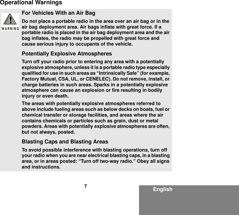 7EnglishOperational WarningsFor Vehicles With an Air BagDo not place a portable radio in the area over an air bag or in the air bag deployment area. Air bags inflate with great force. If a portable radio is placed in the air bag deployment area and the air bag inflates, the radio may be propelled with great force and cause serious injury to occupants of the vehicle.Potentially Explosive AtmospheresTurn off your radio prior to entering any area with a potentially explosive atmosphere, unless it is a portable radio type especially qualified for use in such areas as “Intrinsically Safe” (for example, Factory Mutual, CSA, UL, or CENELEC). Do not remove, install, or charge batteries in such areas. Sparks in a potentially explosive atmosphere can cause an explosion or fire resulting in bodily injury or even death.The areas with potentially explosive atmospheres referred to above include fueling areas such as below decks on boats, fuel or chemical transfer or storage facilities, and areas where the air contains chemicals or particles such as grain, dust or metal powders. Areas with potentially explosive atmospheres are often, but not always, posted.Blasting Caps and Blasting AreasTo avoid possible interference with blasting operations, turn off your radio when you are near electrical blasting caps, in a blasting area, or in areas posted: “Turn off two-way radio.” Obey all signs and instructions.!W A R N I N G!