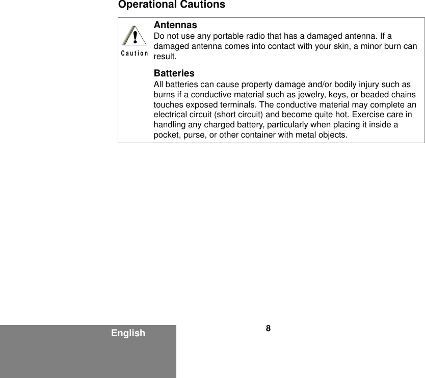 8EnglishOperational CautionsAntennasDo not use any portable radio that has a damaged antenna. If a damaged antenna comes into contact with your skin, a minor burn can result.BatteriesAll batteries can cause property damage and/or bodily injury such as burns if a conductive material such as jewelry, keys, or beaded chains touches exposed terminals. The conductive material may complete an electrical circuit (short circuit) and become quite hot. Exercise care in handling any charged battery, particularly when placing it inside a pocket, purse, or other container with metal objects.!C a u t i o n