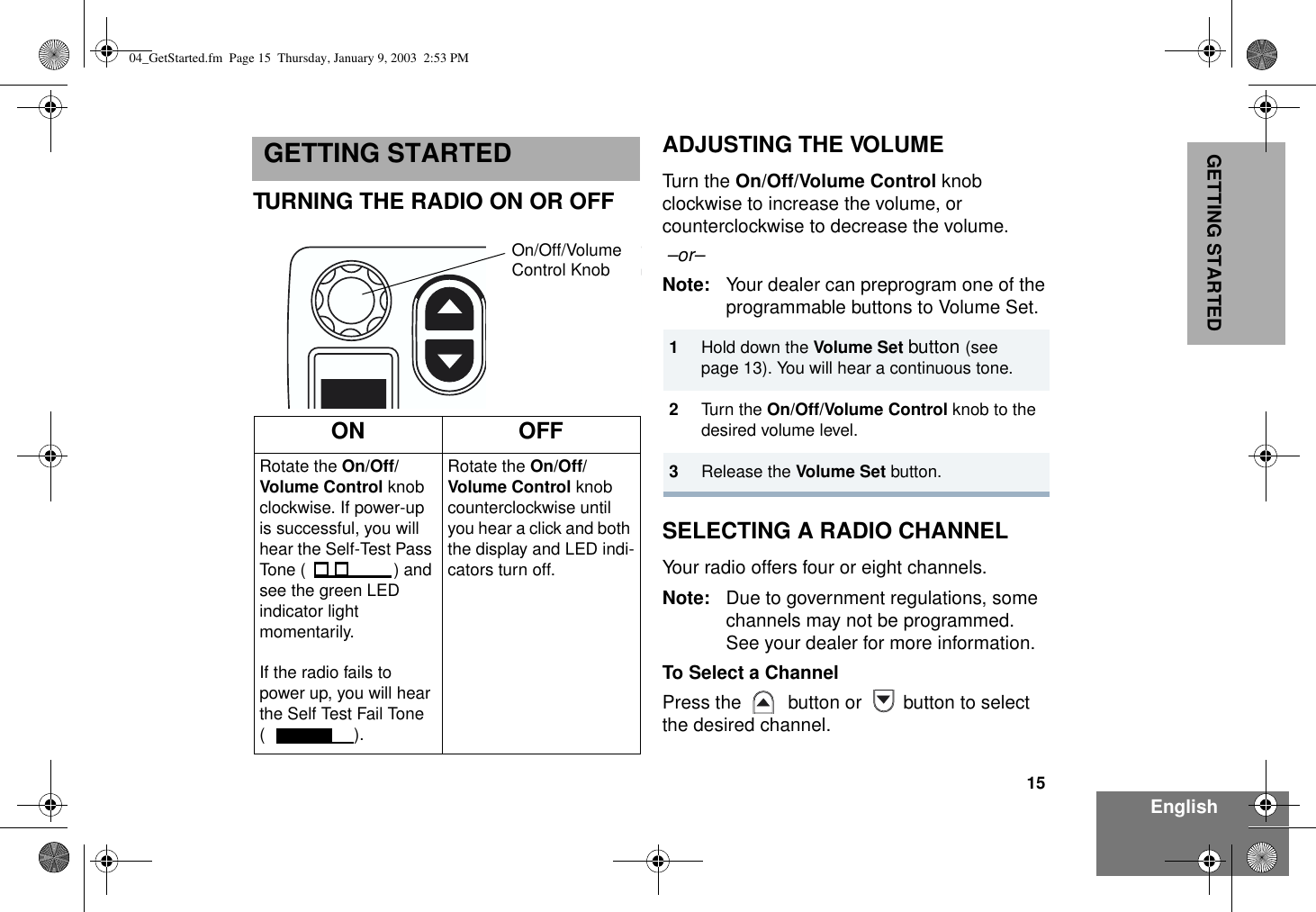 15EnglishGETTING STARTEDGETTING STARTEDTURNING THE RADIO ON OR OFFADJUSTING THE VOLUMETurn the On/Off/Volume Control knob clockwise to increase the volume, or counterclockwise to decrease the volume. –or– Note: Your dealer can preprogram one of the programmable buttons to Volume Set.SELECTING A RADIO CHANNELYour radio offers four or eight channels.Note: Due to government regulations, some channels may not be programmed. See your dealer for more information.To Select a ChannelPress the   button or  button to select the desired channel.ON OFFRotate the On/Off/Volume Control knob clockwise. If power-up is successful, you will hear the Self-Test Pass Tone ( ) and see the green LED indicator light momentarily. If the radio fails to power up, you will hear the Self Test Fail Tone (). Rotate the On/Off/Volume Control knob counterclockwise until you hear a click and both the display and LED indi-cators turn off.On/Off/VolumeControl Knob1Hold down the Volume Set button (see page 13). You will hear a continuous tone.2Turn the On/Off/Volume Control knob to the desired volume level.3Release the Volume Set button.04_GetStarted.fm  Page 15  Thursday, January 9, 2003  2:53 PM