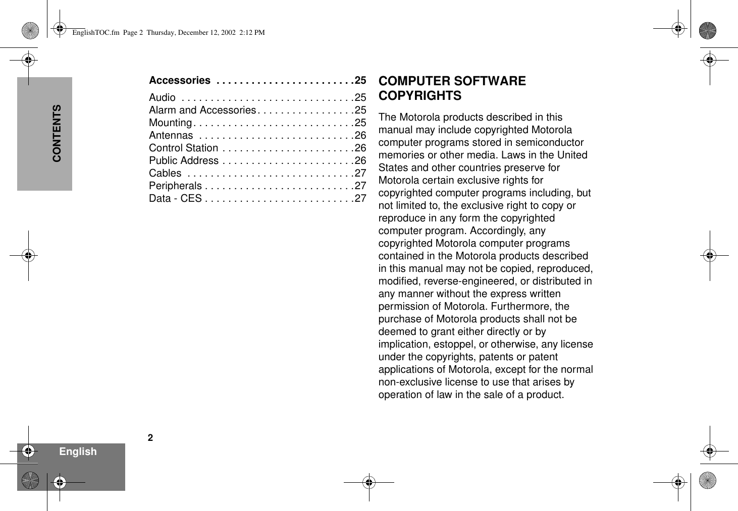 2EnglishCONTENTSAccessories  . . . . . . . . . . . . . . . . . . . . . . . .25Audio  . . . . . . . . . . . . . . . . . . . . . . . . . . . . . .25Alarm and Accessories. . . . . . . . . . . . . . . . .25Mounting. . . . . . . . . . . . . . . . . . . . . . . . . . . .25Antennas  . . . . . . . . . . . . . . . . . . . . . . . . . . .26Control Station . . . . . . . . . . . . . . . . . . . . . . .26Public Address . . . . . . . . . . . . . . . . . . . . . . .26Cables . . . . . . . . . . . . . . . . . . . . . . . . . . . . .27Peripherals . . . . . . . . . . . . . . . . . . . . . . . . . .27Data - CES . . . . . . . . . . . . . . . . . . . . . . . . . .27COMPUTER SOFTWARE COPYRIGHTSThe Motorola products described in this manual may include copyrighted Motorola computer programs stored in semiconductor memories or other media. Laws in the United States and other countries preserve for Motorola certain exclusive rights for copyrighted computer programs including, but not limited to, the exclusive right to copy or reproduce in any form the copyrighted computer program. Accordingly, any copyrighted Motorola computer programs contained in the Motorola products described in this manual may not be copied, reproduced, modified, reverse-engineered, or distributed in any manner without the express written permission of Motorola. Furthermore, the purchase of Motorola products shall not be deemed to grant either directly or by implication, estoppel, or otherwise, any license under the copyrights, patents or patent applications of Motorola, except for the normal non-exclusive license to use that arises by operation of law in the sale of a product.EnglishTOC.fm  Page 2  Thursday, December 12, 2002  2:12 PM