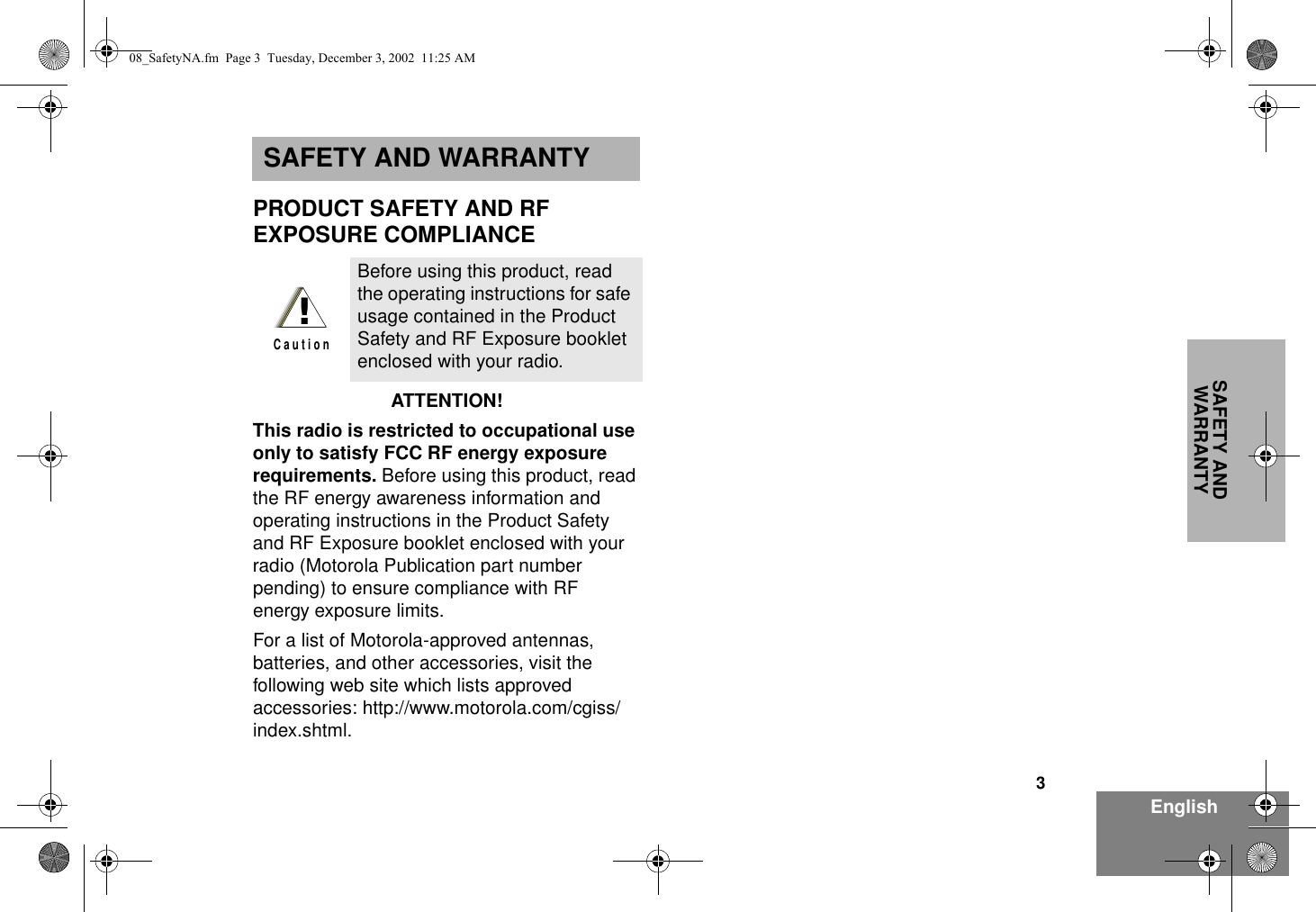 3EnglishSAFETY AND WARRANTYSAFETY AND WARRANTYPRODUCT SAFETY AND RF EXPOSURE COMPLIANCEATTENTION!  This radio is restricted to occupational use only to satisfy FCC RF energy exposure requirements. Before using this product, read the RF energy awareness information and operating instructions in the Product Safety and RF Exposure booklet enclosed with your radio (Motorola Publication part number pending) to ensure compliance with RF energy exposure limits.  For a list of Motorola-approved antennas, batteries, and other accessories, visit the following web site which lists approved accessories: http://www.motorola.com/cgiss/index.shtml.Before using this product, read the operating instructions for safe usage contained in the Product Safety and RF Exposure booklet enclosed with your radio.!C a u t i o n08_SafetyNA.fm  Page 3  Tuesday, December 3, 2002  11:25 AM