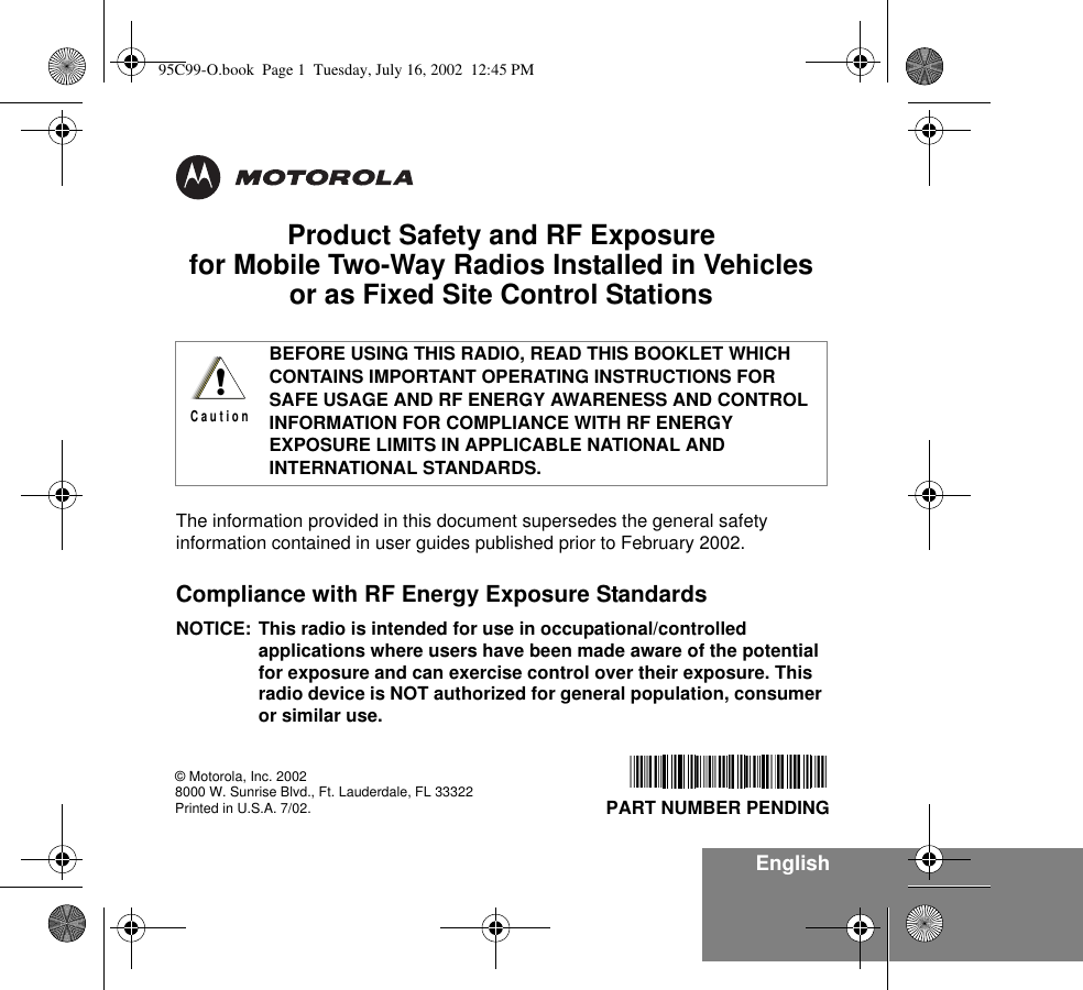 EnglishProduct Safety and RF Exposure for Mobile Two-Way Radios Installed in Vehicles or as Fixed Site Control StationsThe information provided in this document supersedes the general safety information contained in user guides published prior to February 2002.Compliance with RF Energy Exposure Standards NOTICE: This radio is intended for use in occupational/controlled applications where users have been made aware of the potential for exposure and can exercise control over their exposure. This radio device is NOT authorized for general population, consumer or similar use.BEFORE USING THIS RADIO, READ THIS BOOKLET WHICH CONTAINS IMPORTANT OPERATING INSTRUCTIONS FOR SAFE USAGE AND RF ENERGY AWARENESS AND CONTROL INFORMATION FOR COMPLIANCE WITH RF ENERGY EXPOSURE LIMITS IN APPLICABLE NATIONAL AND INTERNATIONAL STANDARDS.!C a u t i o n© Motorola, Inc. 20028000 W. Sunrise Blvd., Ft. Lauderdale, FL 33322Printed in U.S.A. 7/02.   PART NUMBER PENDING95C99-O.book  Page 1  Tuesday, July 16, 2002  12:45 PM