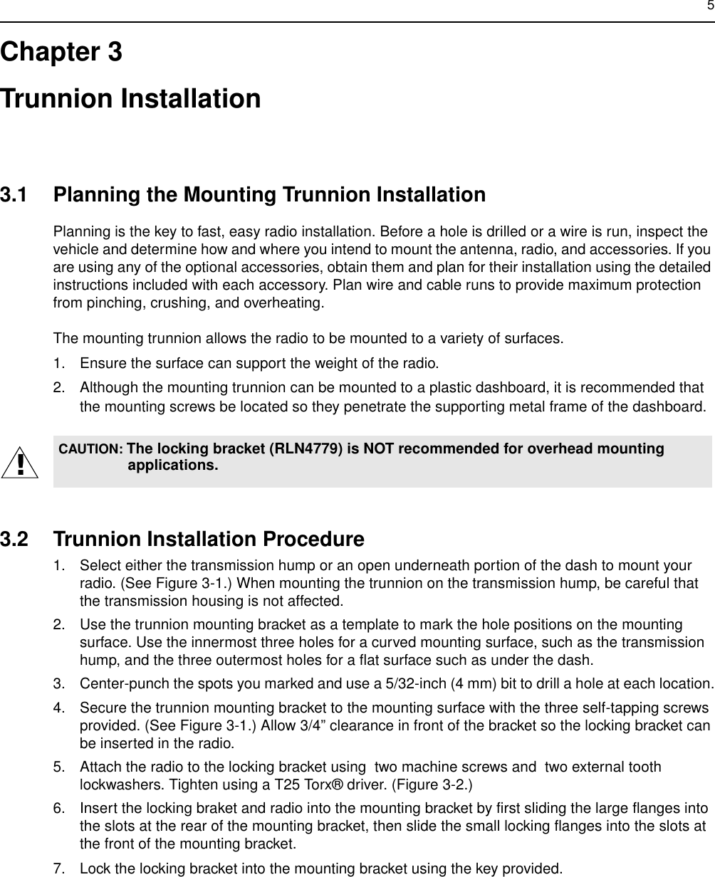 5Chapter 3Trunnion Installation3.1 Planning the Mounting Trunnion InstallationPlanning is the key to fast, easy radio installation. Before a hole is drilled or a wire is run, inspect the vehicle and determine how and where you intend to mount the antenna, radio, and accessories. If you are using any of the optional accessories, obtain them and plan for their installation using the detailed instructions included with each accessory. Plan wire and cable runs to provide maximum protection from pinching, crushing, and overheating.The mounting trunnion allows the radio to be mounted to a variety of surfaces.1. Ensure the surface can support the weight of the radio.2. Although the mounting trunnion can be mounted to a plastic dashboard, it is recommended that the mounting screws be located so they penetrate the supporting metal frame of the dashboard.3.2 Trunnion Installation Procedure1. Select either the transmission hump or an open underneath portion of the dash to mount your radio. (See Figure 3-1.) When mounting the trunnion on the transmission hump, be careful that the transmission housing is not affected.2. Use the trunnion mounting bracket as a template to mark the hole positions on the mounting surface. Use the innermost three holes for a curved mounting surface, such as the transmission hump, and the three outermost holes for a flat surface such as under the dash.3. Center-punch the spots you marked and use a 5/32-inch (4 mm) bit to drill a hole at each location.4. Secure the trunnion mounting bracket to the mounting surface with the three self-tapping screws provided. (See Figure 3-1.) Allow 3/4” clearance in front of the bracket so the locking bracket can be inserted in the radio.5. Attach the radio to the locking bracket using  two machine screws and  two external tooth lockwashers. Tighten using a T25 Torx® driver. (Figure 3-2.)6. Insert the locking braket and radio into the mounting bracket by first sliding the large flanges into the slots at the rear of the mounting bracket, then slide the small locking flanges into the slots at the front of the mounting bracket.7. Lock the locking bracket into the mounting bracket using the key provided.CAUTION: The locking bracket (RLN4779) is NOT recommended for overhead mounting applications.!