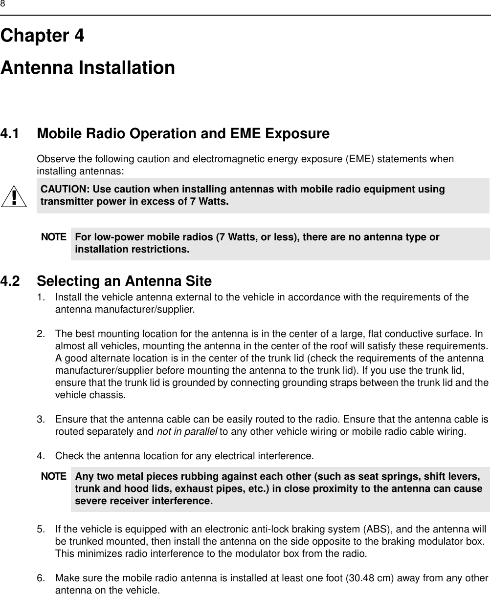 8Chapter 4Antenna Installation4.1 Mobile Radio Operation and EME ExposureObserve the following caution and electromagnetic energy exposure (EME) statements when installing antennas:4.2 Selecting an Antenna Site1. Install the vehicle antenna external to the vehicle in accordance with the requirements of the antenna manufacturer/supplier.2. The best mounting location for the antenna is in the center of a large, flat conductive surface. In almost all vehicles, mounting the antenna in the center of the roof will satisfy these requirements. A good alternate location is in the center of the trunk lid (check the requirements of the antenna manufacturer/supplier before mounting the antenna to the trunk lid). If you use the trunk lid, ensure that the trunk lid is grounded by connecting grounding straps between the trunk lid and the vehicle chassis.3. Ensure that the antenna cable can be easily routed to the radio. Ensure that the antenna cable is routed separately and not in parallel to any other vehicle wiring or mobile radio cable wiring.4. Check the antenna location for any electrical interference.5. If the vehicle is equipped with an electronic anti-lock braking system (ABS), and the antenna will be trunked mounted, then install the antenna on the side opposite to the braking modulator box. This minimizes radio interference to the modulator box from the radio.6. Make sure the mobile radio antenna is installed at least one foot (30.48 cm) away from any other antenna on the vehicle.CAUTION: Use caution when installing antennas with mobile radio equipment using transmitter power in excess of 7 Watts.NOTE For low-power mobile radios (7 Watts, or less), there are no antenna type or installation restrictions.NOTE Any two metal pieces rubbing against each other (such as seat springs, shift levers, trunk and hood lids, exhaust pipes, etc.) in close proximity to the antenna can cause severe receiver interference.!