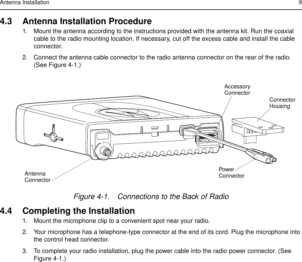 Antenna Installation 94.3 Antenna Installation Procedure1. Mount the antenna according to the instructions provided with the antenna kit. Run the coaxial cable to the radio mounting location. If necessary, cut off the excess cable and install the cable connector.2. Connect the antenna cable connector to the radio antenna connector on the rear of the radio. (See Figure 4-1.)4.4 Completing the Installation1. Mount the microphone clip to a convenient spot near your radio.2. Your microphone has a telephone-type connector at the end of its cord. Plug the microphone into the control head connector.3. To complete your radio installation, plug the power cable into the radio power connector. (See Figure 4-1.)Figure 4-1. Connections to the Back of RadioAntennaConnectorConnectorHousingAccessoryConnectorPower Connector