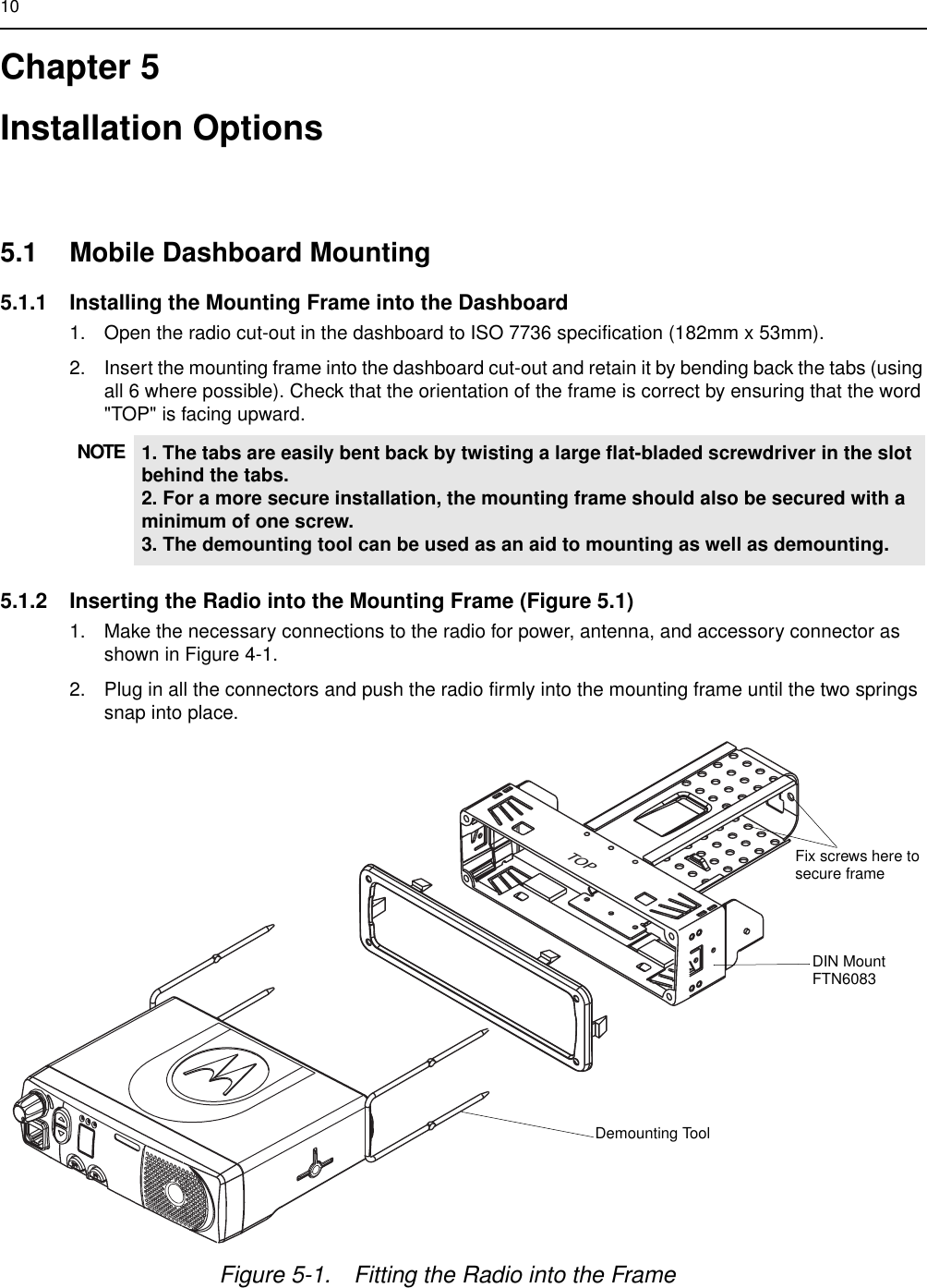 10Chapter 5Installation Options 5.1 Mobile Dashboard Mounting5.1.1 Installing the Mounting Frame into the Dashboard1. Open the radio cut-out in the dashboard to ISO 7736 specification (182mm x 53mm).2. Insert the mounting frame into the dashboard cut-out and retain it by bending back the tabs (using all 6 where possible). Check that the orientation of the frame is correct by ensuring that the word &quot;TOP&quot; is facing upward. 5.1.2 Inserting the Radio into the Mounting Frame (Figure 5.1)1. Make the necessary connections to the radio for power, antenna, and accessory connector as shown in Figure 4-1.2. Plug in all the connectors and push the radio firmly into the mounting frame until the two springs snap into place.NOTE 1. The tabs are easily bent back by twisting a large flat-bladed screwdriver in the slot behind the tabs.2. For a more secure installation, the mounting frame should also be secured with a minimum of one screw.3. The demounting tool can be used as an aid to mounting as well as demounting.TOPFigure 5-1. Fitting the Radio into the FrameDemounting ToolDIN MountFTN6083Fix screws here tosecure frame