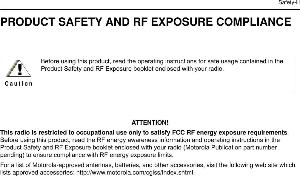 Safety-iiiPRODUCT SAFETY AND RF EXPOSURE COMPLIANCEATTENTION!This radio is restricted to occupational use only to satisfy FCC RF energy exposure requirements. Before using this product, read the RF energy awareness information and operating instructions in the Product Safety and RF Exposure booklet enclosed with your radio (Motorola Publication part number pending) to ensure compliance with RF energy exposure limits.For a list of Motorola-approved antennas, batteries, and other accessories, visit the following web site which lists approved accessories: http://www.motorola.com/cgiss/index.shtml.Before using this product, read the operating instructions for safe usage contained in the Product Safety and RF Exposure booklet enclosed with your radio.!C a u t i o n