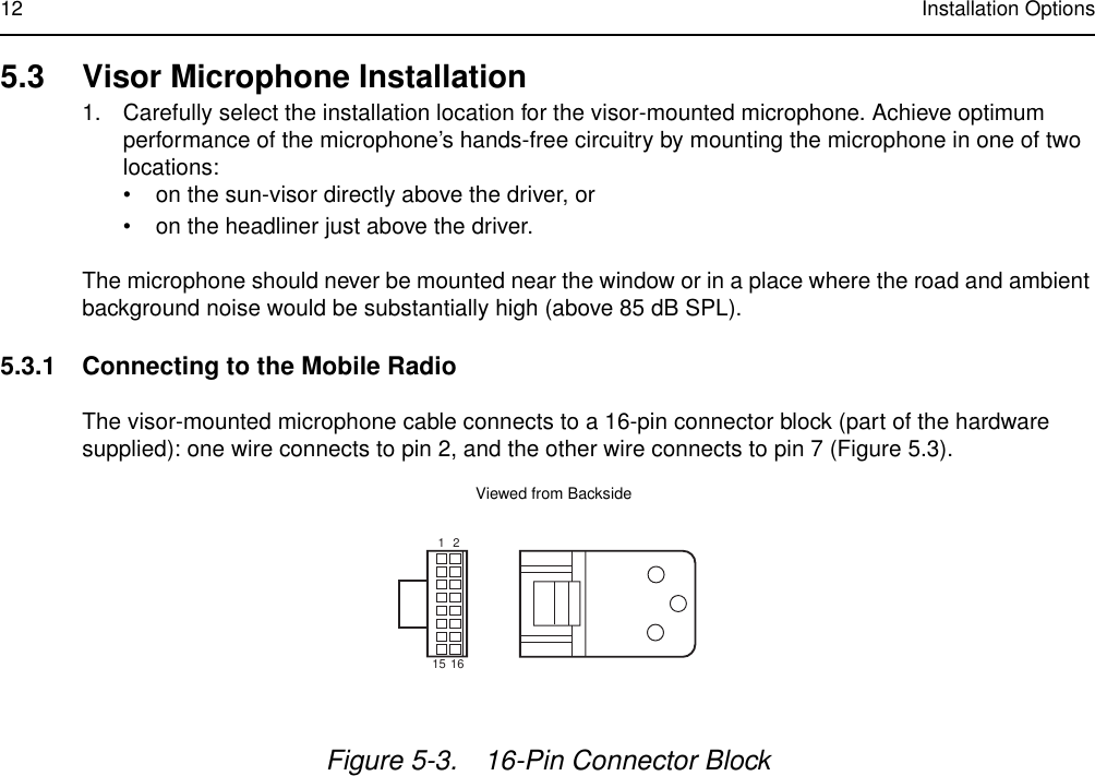 12 Installation Options5.3 Visor Microphone Installation1. Carefully select the installation location for the visor-mounted microphone. Achieve optimum performance of the microphone’s hands-free circuitry by mounting the microphone in one of two locations:• on the sun-visor directly above the driver, or • on the headliner just above the driver. The microphone should never be mounted near the window or in a place where the road and ambient background noise would be substantially high (above 85 dB SPL).5.3.1 Connecting to the Mobile RadioThe visor-mounted microphone cable connects to a 16-pin connector block (part of the hardware supplied): one wire connects to pin 2, and the other wire connects to pin 7 (Figure 5.3).Figure 5-3. 16-Pin Connector Block1215 16FL0830257OViewed from Backside