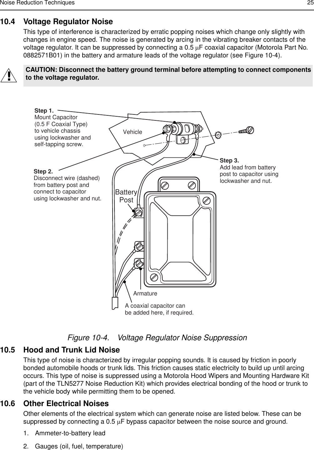 Noise Reduction Techniques 2510.4 Voltage Regulator NoiseThis type of interference is characterized by erratic popping noises which change only slightly with changes in engine speed. The noise is generated by arcing in the vibrating breaker contacts of the voltage regulator. It can be suppressed by connecting a 0.5 µF coaxial capacitor (Motorola Part No. 0882571B01) in the battery and armature leads of the voltage regulator (see Figure 10-4).10.5 Hood and Trunk Lid NoiseThis type of noise is characterized by irregular popping sounds. It is caused by friction in poorly bonded automobile hoods or trunk lids. This friction causes static electricity to build up until arcing occurs. This type of noise is suppressed using a Motorola Hood Wipers and Mounting Hardware Kit (part of the TLN5277 Noise Reduction Kit) which provides electrical bonding of the hood or trunk to the vehicle body while permitting them to be opened. 10.6 Other Electrical NoisesOther elements of the electrical system which can generate noise are listed below. These can be suppressed by connecting a 0.5 µF bypass capacitor between the noise source and ground.1. Ammeter-to-battery lead 2. Gauges (oil, fuel, temperature)CAUTION: Disconnect the battery ground terminal before attempting to connect components to the voltage regulator.Figure 10-4. Voltage Regulator Noise Suppression!FL0830265-OStep 1.Mount Capacitor(0.5 F Coaxial Type)to vehicle chassisusing lockwasher andself-tapping screw.  VehicleStep 2.Disconnect wire (dashed)from battery post andconnect to capacitorusing lockwasher and nut.Step 3.Add lead from batterypost to capacitor using lockwasher and nut.ArmatureA coaxial capacitor canbe added here, if required.BatteryPost