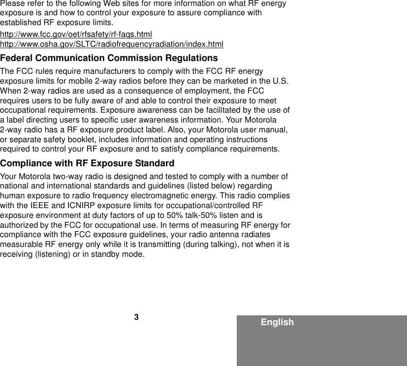 3EnglishPlease refer to the following Web sites for more information on what RF energy exposure is and how to control your exposure to assure compliance with established RF exposure limits.http://www.fcc.gov/oet/rfsafety/rf-faqs.htmlhttp://www.osha.gov/SLTC/radiofrequencyradiation/index.htmlFederal Communication Commission RegulationsThe FCC rules require manufacturers to comply with the FCC RF energy exposure limits for mobile 2-way radios before they can be marketed in the U.S. When 2-way radios are used as a consequence of employment, the FCC requires users to be fully aware of and able to control their exposure to meet occupational requirements. Exposure awareness can be facilitated by the use of a label directing users to specific user awareness information. Your Motorola 2-way radio has a RF exposure product label. Also, your Motorola user manual, or separate safety booklet, includes information and operating instructions required to control your RF exposure and to satisfy compliance requirements.Compliance with RF Exposure StandardYour Motorola two-way radio is designed and tested to comply with a number of national and international standards and guidelines (listed below) regarding human exposure to radio frequency electromagnetic energy. This radio complies with the IEEE and ICNIRP exposure limits for occupational/controlled RF exposure environment at duty factors of up to 50% talk-50% listen and is authorized by the FCC for occupational use. In terms of measuring RF energy for compliance with the FCC exposure guidelines, your radio antenna radiates measurable RF energy only while it is transmitting (during talking), not when it is receiving (listening) or in standby mode.