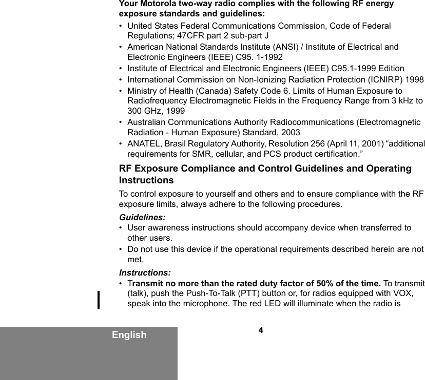 4EnglishYour Motorola two-way radio complies with the following RF energy exposure standards and guidelines:• United States Federal Communications Commission, Code of Federal Regulations; 47CFR part 2 sub-part J• American National Standards Institute (ANSI) / Institute of Electrical and Electronic Engineers (IEEE) C95. 1-1992• Institute of Electrical and Electronic Engineers (IEEE) C95.1-1999 Edition• International Commission on Non-Ionizing Radiation Protection (ICNIRP) 1998• Ministry of Health (Canada) Safety Code 6. Limits of Human Exposure to Radiofrequency Electromagnetic Fields in the Frequency Range from 3 kHz to 300 GHz, 1999• Australian Communications Authority Radiocommunications (Electromagnetic Radiation - Human Exposure) Standard, 2003• ANATEL, Brasil Regulatory Authority, Resolution 256 (April 11, 2001) “additional requirements for SMR, cellular, and PCS product certification.”RF Exposure Compliance and Control Guidelines and Operating InstructionsTo control exposure to yourself and others and to ensure compliance with the RF exposure limits, always adhere to the following procedures.Guidelines:• User awareness instructions should accompany device when transferred to other users.• Do not use this device if the operational requirements described herein are not met.Instructions:•Transmit no more than the rated duty factor of 50% of the time. To  t ra n sm i t (talk), push the Push-To-Talk (PTT) button or, for radios equipped with VOX, speak into the microphone. The red LED will illuminate when the radio is 