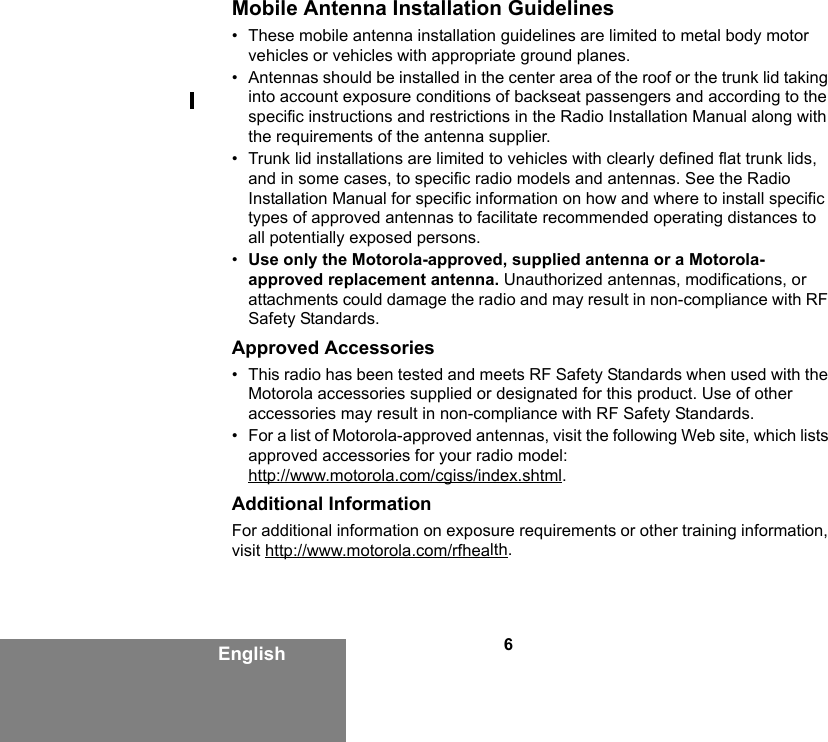 6EnglishMobile Antenna Installation Guidelines• These mobile antenna installation guidelines are limited to metal body motor vehicles or vehicles with appropriate ground planes.• Antennas should be installed in the center area of the roof or the trunk lid taking into account exposure conditions of backseat passengers and according to the specific instructions and restrictions in the Radio Installation Manual along with the requirements of the antenna supplier.• Trunk lid installations are limited to vehicles with clearly defined flat trunk lids, and in some cases, to specific radio models and antennas. See the Radio Installation Manual for specific information on how and where to install specific types of approved antennas to facilitate recommended operating distances to all potentially exposed persons.•Use only the Motorola-approved, supplied antenna or a Motorola-approved replacement antenna. Unauthorized antennas, modifications, or attachments could damage the radio and may result in non-compliance with RF Safety Standards.Approved Accessories• This radio has been tested and meets RF Safety Standards when used with the Motorola accessories supplied or designated for this product. Use of other accessories may result in non-compliance with RF Safety Standards. • For a list of Motorola-approved antennas, visit the following Web site, which lists approved accessories for your radio model:http://www.motorola.com/cgiss/index.shtml.Additional InformationFor additional information on exposure requirements or other training information, visit http://www.motorola.com/rfhealth.