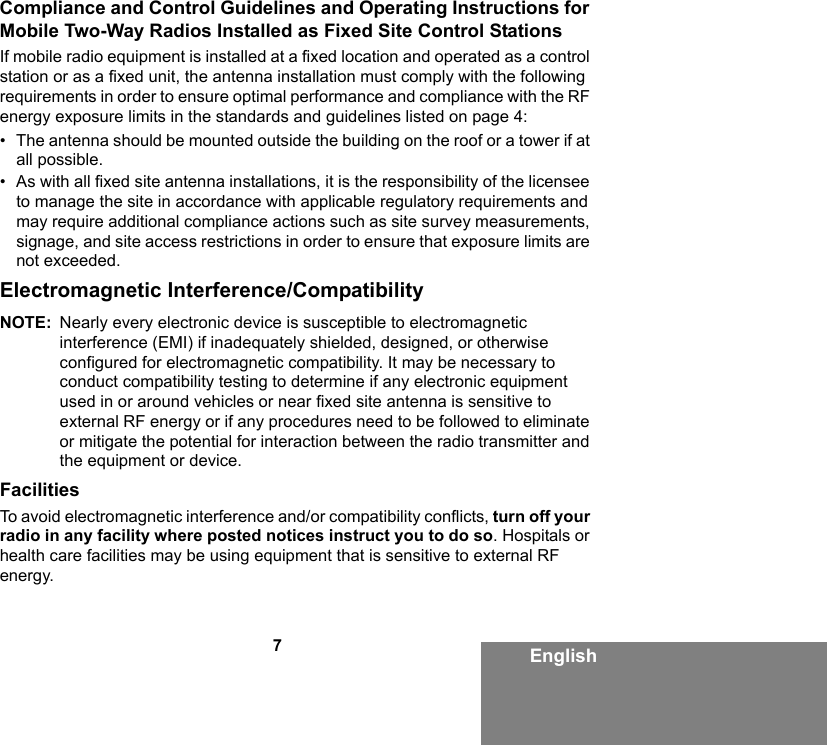 7EnglishCompliance and Control Guidelines and Operating Instructions for Mobile Two-Way Radios Installed as Fixed Site Control StationsIf mobile radio equipment is installed at a fixed location and operated as a control station or as a fixed unit, the antenna installation must comply with the following requirements in order to ensure optimal performance and compliance with the RF energy exposure limits in the standards and guidelines listed on page 4:• The antenna should be mounted outside the building on the roof or a tower if at all possible. • As with all fixed site antenna installations, it is the responsibility of the licensee to manage the site in accordance with applicable regulatory requirements and may require additional compliance actions such as site survey measurements, signage, and site access restrictions in order to ensure that exposure limits are not exceeded.Electromagnetic Interference/CompatibilityNOTE: Nearly every electronic device is susceptible to electromagnetic interference (EMI) if inadequately shielded, designed, or otherwise configured for electromagnetic compatibility. It may be necessary to conduct compatibility testing to determine if any electronic equipment used in or around vehicles or near fixed site antenna is sensitive to external RF energy or if any procedures need to be followed to eliminate or mitigate the potential for interaction between the radio transmitter and the equipment or device.FacilitiesTo avoid electromagnetic interference and/or compatibility conflicts, turn off your radio in any facility where posted notices instruct you to do so. Hospitals or health care facilities may be using equipment that is sensitive to external RF energy.