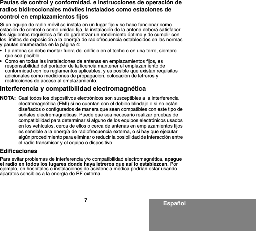 7EspañolPautas de control y conformidad, e instrucciones de operación de radios bidireccionales móviles instalados como estaciones de control en emplazamientos fijosSi un equipo de radio móvil se instala en un lugar fijo y se hace funcionar como estación de control o como unidad fija, la instalación de la antena deberá satisfacer los siguientes requisitos a fin de garantizar un rendimiento óptimo y de cumplir con los límites de exposición a la energía de radiofrecuencia establecidos en las normas y pautas enumeradas en la página 4:• La antena se debe montar fuera del edificio en el techo o en una torre, siempre que sea posible. • Como en todas las instalaciones de antenas en emplazamientos fijos, es responsabilidad del portador de la licencia mantener el emplazamiento de conformidad con los reglamentos aplicables, y es posible que existan requisitos adicionales como mediciones de propagación, colocación de letreros y restricciones de acceso al emplazamiento.Interferencia y compatibilidad electromagnéticaNOTA: Casi todos los dispositivos electrónicos son susceptibles a la interferencia electromagnética (EMI) si no cuentan con el debido blindaje o si no están diseñados o configurados de manera que sean compatibles con este tipo de señales electromagnéticas. Puede que sea necesario realizar pruebas de compatibilidad para determinar si alguno de los equipos electrónicos usados en los vehículos, cerca de ellos o cerca de antenas en emplazamientos fijos es sensible a la energía de radiofrecuencia externa, o si hay que ejecutar algún procedimiento para eliminar o reducir la posibilidad de interacción entre el radio transmisor y el equipo o dispositivo.EdificacionesPara evitar problemas de interferencia y/o compatibilidad electromagnética, apague el radio en todos los lugares donde haya letreros que así lo establezcan. Por ejemplo, en hospitales e instalaciones de asistencia médica podrían estar usando aparatos sensibles a la energía de RF externa.