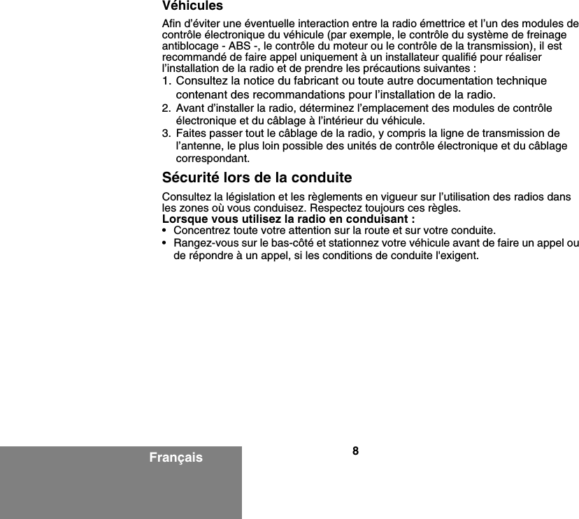 8FrançaisVéhiculesAfin d’éviter une éventuelle interaction entre la radio émettrice et l’un des modules de contrôle électronique du véhicule (par exemple, le contrôle du système de freinage antiblocage - ABS -, le contrôle du moteur ou le contrôle de la transmission), il est recommandé de faire appel uniquement à un installateur qualifié pour réaliser l’installation de la radio et de prendre les précautions suivantes : 1. Consultez la notice du fabricant ou toute autre documentation technique contenant des recommandations pour l’installation de la radio.  2. Avant d’installer la radio, déterminez l’emplacement des modules de contrôle électronique et du câblage à l’intérieur du véhicule.3. Faites passer tout le câblage de la radio, y compris la ligne de transmission de l’antenne, le plus loin possible des unités de contrôle électronique et du câblage correspondant.Sécurité lors de la conduiteConsultez la législation et les règlements en vigueur sur l’utilisation des radios dans les zones où vous conduisez. Respectez toujours ces règles.Lorsque vous utilisez la radio en conduisant :• Concentrez toute votre attention sur la route et sur votre conduite.• Rangez-vous sur le bas-côté et stationnez votre véhicule avant de faire un appel ou de répondre à un appel, si les conditions de conduite l&apos;exigent.