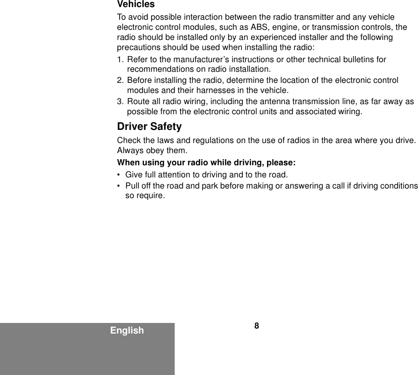 8EnglishVehiclesTo avoid possible interaction between the radio transmitter and any vehicle electronic control modules, such as ABS, engine, or transmission controls, the radio should be installed only by an experienced installer and the following precautions should be used when installing the radio: 1. Refer to the manufacturer’s instructions or other technical bulletins for recommendations on radio installation. 2. Before installing the radio, determine the location of the electronic control modules and their harnesses in the vehicle.3. Route all radio wiring, including the antenna transmission line, as far away as possible from the electronic control units and associated wiring.Driver SafetyCheck the laws and regulations on the use of radios in the area where you drive. Always obey them.When using your radio while driving, please:• Give full attention to driving and to the road.• Pull off the road and park before making or answering a call if driving conditions so require.